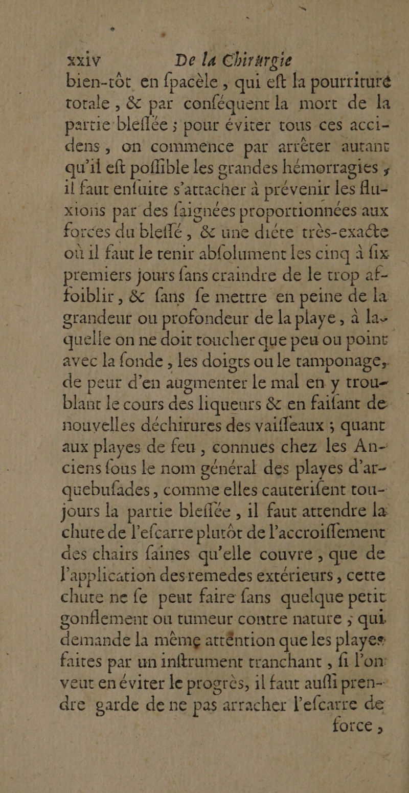 bien-tôt en fpacèle ; qui eft la pourrituré rotale , &amp; par conféquent la mort de la partie bleflée ; pour éviter tous ces acci- dens, on commence par arréter autant qu'il eft polhble les grandes hémorragies ; il faut enfuite s'attacher à prévenir les flu- x10ns par des faignées proportionnées aux forces du bleflé , &amp; une dicte très-exacte où 1] faut le tenir abfolument les cinq à fix premiers jours fans craindre de le trop af- foiblir , &amp; fans fe mettre en peine de la grandeur ou profondeur de la playe, à las quelle on ne doit toucher que peu ou point avec la fonde , les doigts ou le ramponage,, de peur d’en augmenter Le mal en y trou- blant Le cours des liqueurs &amp; en faifant de nouvelles déchirures des vaifleaux ; quant aux playes de feu , connues chez les An- ciens fous Le nom général des playes d’ar- quebufades, comme elles cauterifent tou- jours la partie bleflée , il faut attendre la chute de l’efcarre plutôt de l’accroiflement des chairs faines qu’elle couvre , que de l'application desremedes exrérieurs , cette chute ne fe peut faire fans quelque petit gonflement où tumeur contre nature ; qui demande la mêmg atténrion que les playes faites par un inftrument tranchant , fi l'on: veut en éviter le progrès, il faut aufli pren- dre garde de ne pas arracher l'efcarre de force ;