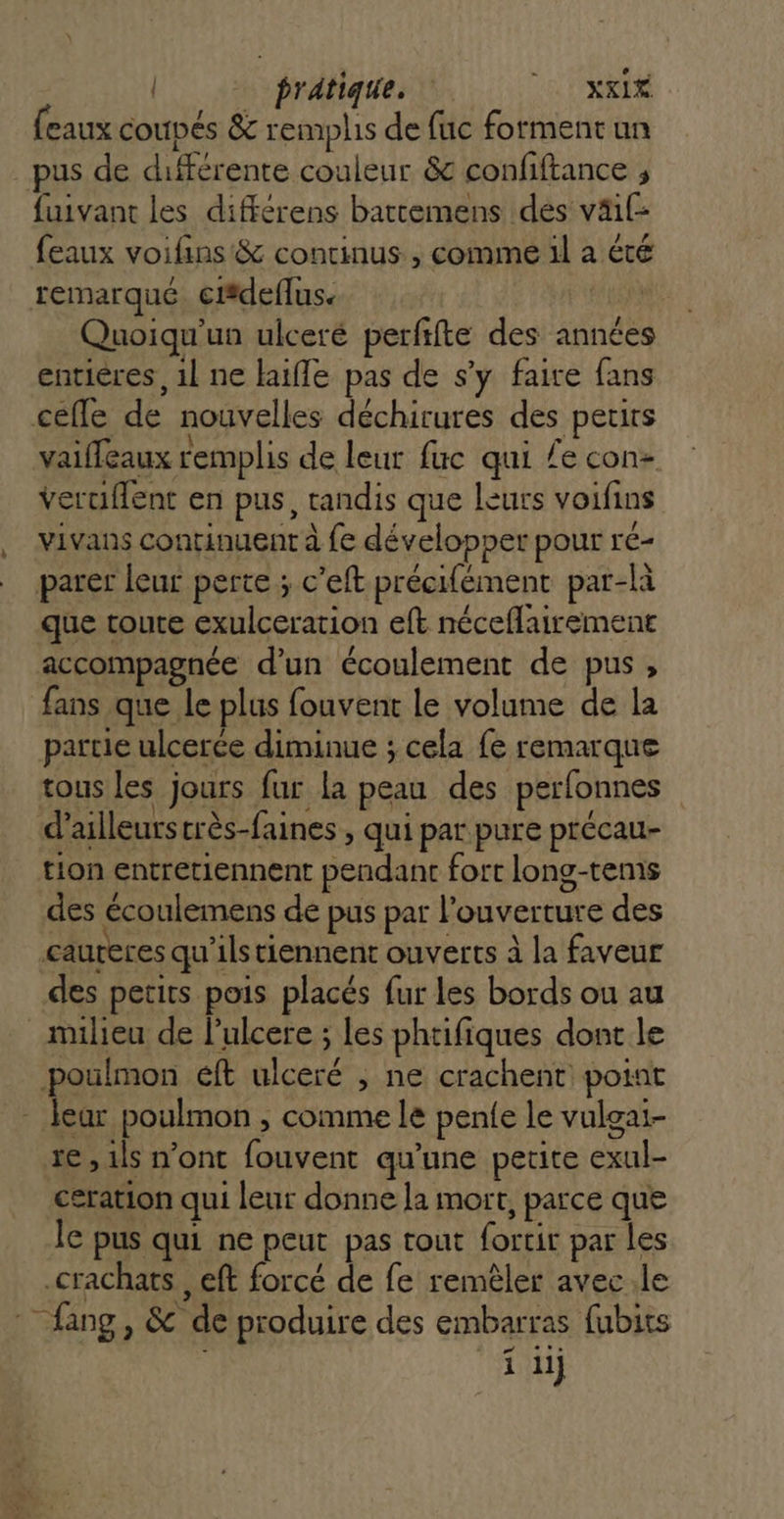 SA ] | pratique. a ARR (eaux coupés &amp; remplis de fuc forment un pus de différente couleur &amp; confiftance ; fuivant les différens bartemens dés väil- feaux voiflins &amp; continus , comme il a été remarqué ciédeflus. AE Quoiqu'un ulceré perftfte des années entières, 1l ne haifle pas de s’y faire fans . l \ n . æ vaifleaux remplis de leur fuc qui /e con veruflent en pus, tandis que leurs voifins vivans continuent à fe développer pour ré- que toute exulceration eft néceflairemenr accompagnée d'un écoulement de pus, fans que le plus fouvent le volume de la partie ulcerce diminue ; cela fe remarque Fe | CYR d’ailleurstrès-faines , qui par pure précau- tion entretiennent pendant fort long-tems des écoulemens de pus par l'ouverture des des petits pois placés fur les bords ou au milieu de l’ulcere ; les phtifiques dont le re , ils n'ont fouvent qu'une petite exul- ceration qui leur donne la mort, parce que le pus qui ne peut pas tout fortir par les fang , &amp; de produire des embarras fubits s ‘it