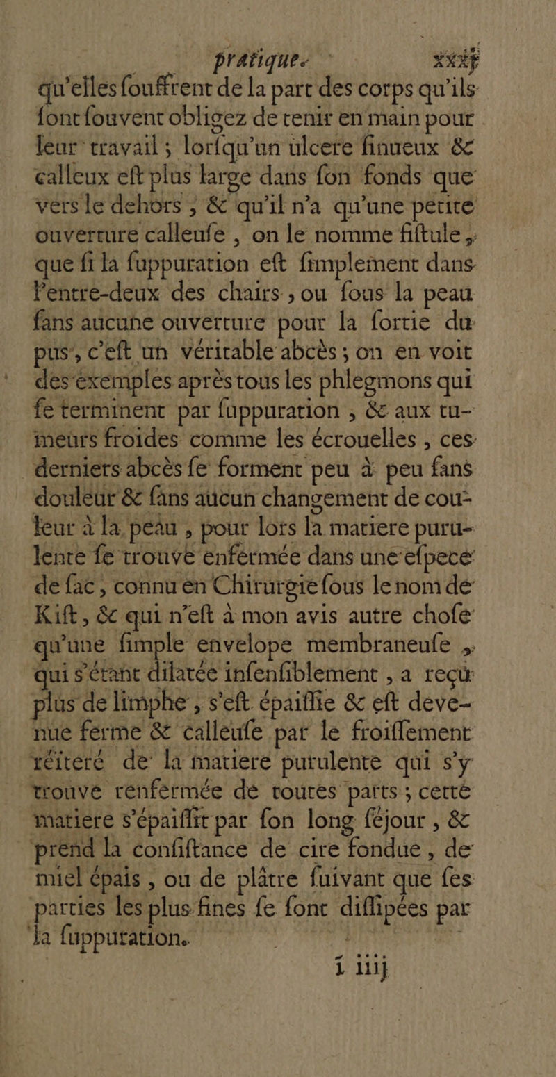 2 prafiques XXXY qu’elles fouffrent de la part des corps qu'ils fontfouvent obligez de tenir en main pour leur travail ; lorfqu'un ulcere finueux &amp; calleux eft plus large dans fon fonds que vers le dehors , &amp; qu'il na qu'une petite ouverture calleufe , on le nomme fiftule ,: que fi la fuppuration eft fimplement dans Pentre-deux des chairs ; ou fous la peau fans aucune ouverture pour la fortie du pus, c’eft un véricable abcès ; on en voit desexemples après tous Les phlegmons qui fe terminent par fuppuration , &amp; aux tu- meurs froides comme les écrouelles , ces: derniers abcès fe forment peu à peu fans douleur &amp; fans aucun changement de cou- leur à la peau , pour lots la mariere puru- lente fe trouve enférmée dans une efpece: de fac, connu en Chirurgie fous le nom de: Kift, &amp; qui n’eft à mon avis autre chofe qu'une fimple envelope membraneufe qui s'étant dilatée infenfiblement , a reçu plus de limphe', s’eft épaiflie &amp; eft deve- nue férme &amp; calleufe par le froiffement réiterc de la matiere putulente qui s'y trouve renférmée dé routes parts ; cetté matiere s'épaiflit par fon long féjour , &amp; prend la confiftance de cire fondue , de: miel épais , ou de plâtre fuivant que fes parties les plus fines fe font diflipées par ‘la fupputation. | |