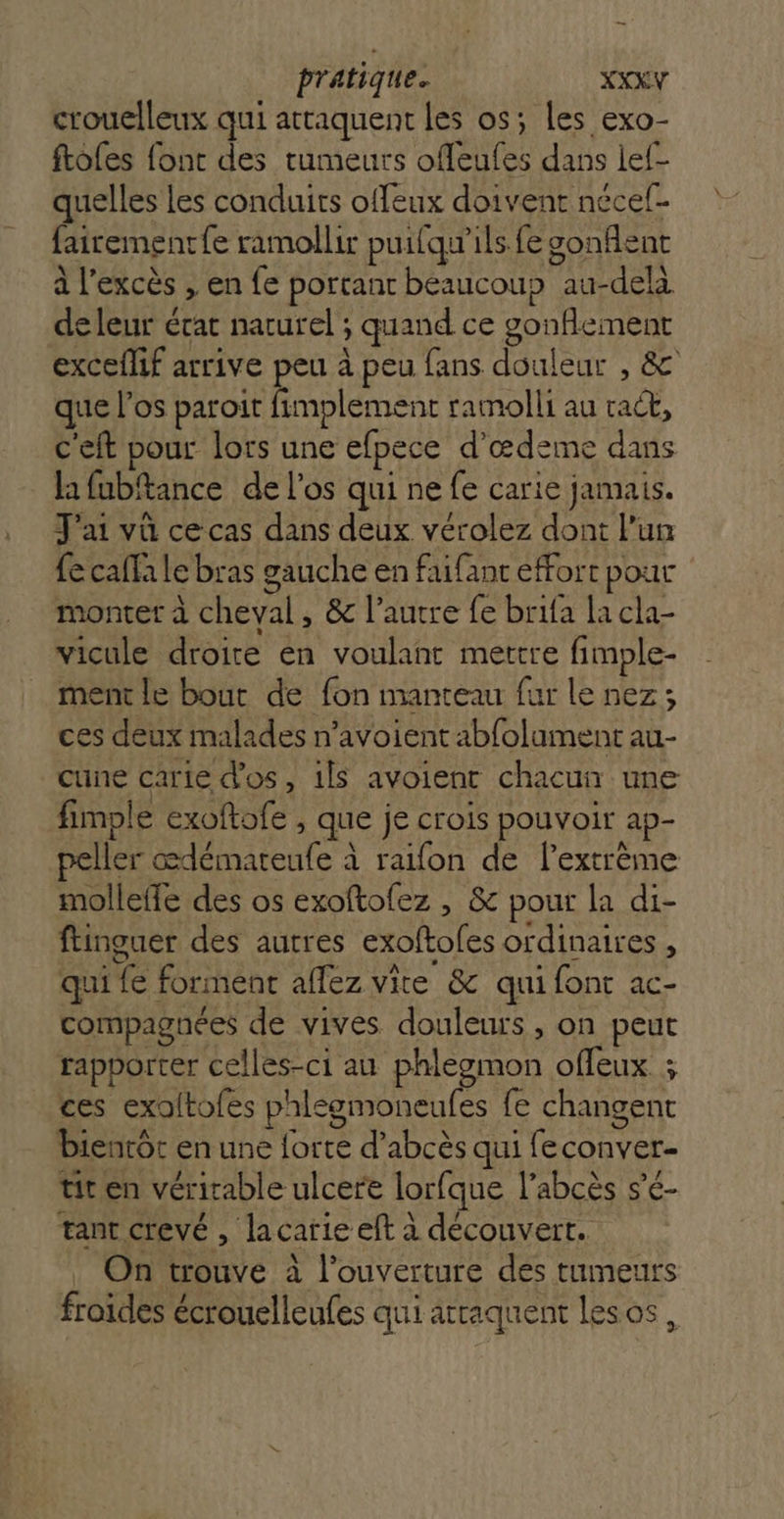 crouelleux qui attaquent les os; les exo- ftoles font des tumeurs offeufes dans lef- quelles Les conduits offeux doivent nécef- fairementfe ramollir puifqu'ils fe sonfient à l'excès , en fe portant beaucoup au-delà de leur écat naturel ; quand ce gonflement exceflif arrive peu à peu fans douleur , &amp; que l'os paroit fimplement ramolli au tract, c'eft pour lors une efpece d’œdeme dans la fubftance de l'os qui ne fe carie jamais. J'ai vû ce cas dans deux vérolez dont l’un fe cafla le bras gauche en faifant effort pour monter à cheval, &amp; l’autre fe brifa la cla- vicule droite en voulant mettre fimple- ment le bout de fon manteau fur le nez; ces deux malades n’avoient abfolaument au- cune carie d'os, ils avoient chacun une fimple exoftofe , que je crois pouvoir ap- Îler cœdémareule à raifon de l’extrème molleffe des os exoftofez , &amp; pour la di- ftinguer des autres exoftofes ordinaires , qui fe forment aflez vite &amp; qui font ac- compagnées de vives douleurs , on peut rapporter celles-ci au phlegmon offeux ; ces exoftofes phlegmoneufes fe changent bientôt en une forte d’abcès qui feconver- tit en véritable ulcere lorfque l’abcès s’é- tant crevé , lacarie eft à découvert. On trouve à l'ouverture des tumeurs froides écrouelleules qui arraquent lesos,