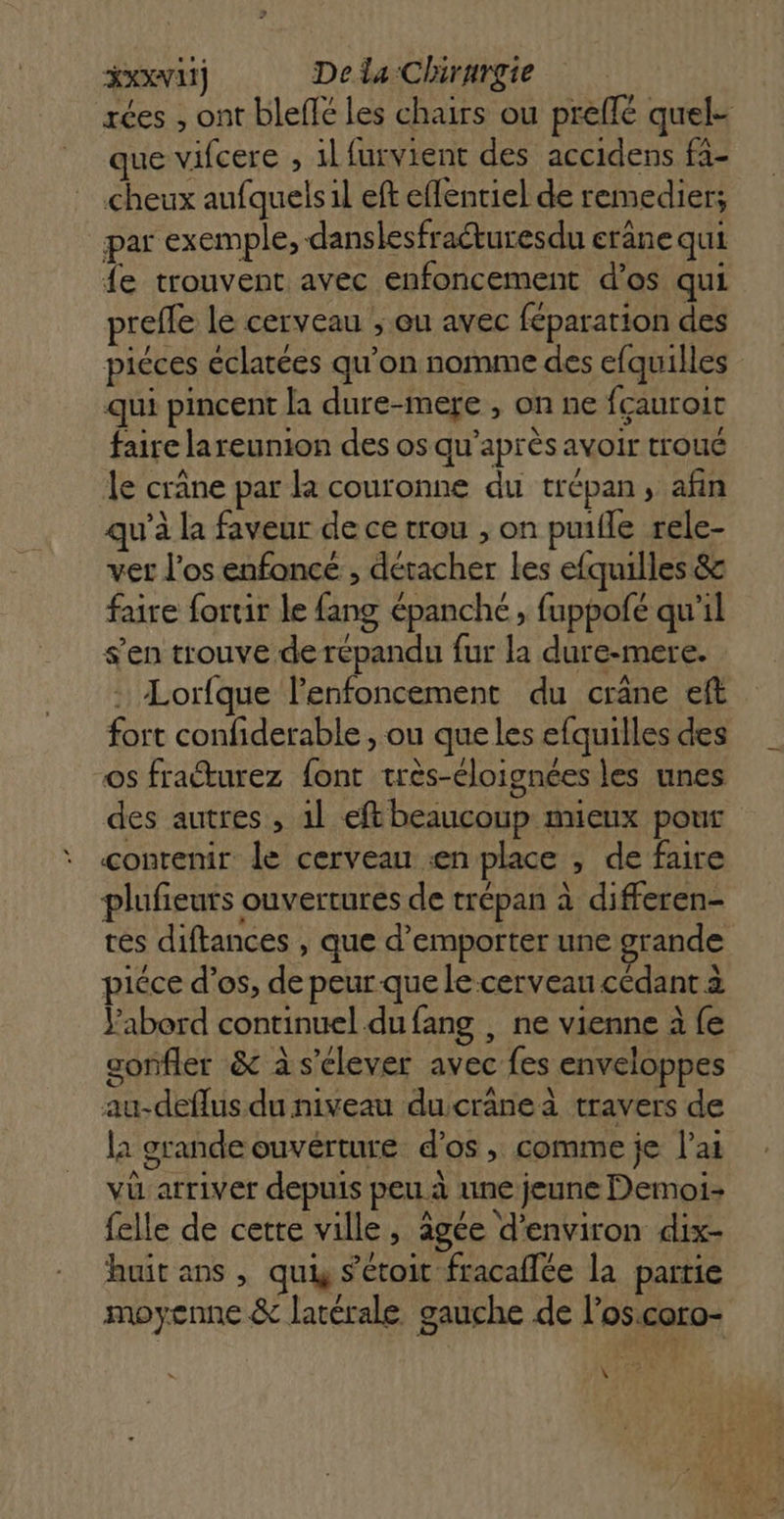 rées , ont blefé les chairs ou preflé quel que vifcere , 1lfurvient des accidens fa- cheux aufquels1l eft eflentiel de remedier; par exemple, dans lesfracturesdu erane qui fe trouvent avec enfoncement d’os qui prefle le cerveau ; QU avec féparation des piéces éclatées qu’on nomme des efquilles qui pincent la dure-mere , on ne fçauroit faire lareunion des os qu'après avoir troué le crâne par la couronne du trépan, afin qu'à la faveur de ce trou , on puifle rele- ver los enfoncé , détacher les efquilles &amp; faire fortir le fang épanché, fuppofé qu’il s’en trouve de répandu fur la dure-mere. . Lorfque lenfoncement du crâne eft fort confiderable , ou que les efquilles des os fraéturez font très-éloignées les unes des autres, 1l eft beaucoup mieux pour contenir le cerveau en place , de faire plufieuts ouvertures de trépan à differen- tes diftances , que d’emporter une grande piéce d’os, de peur que le cerveau cédant à Yabord continuel du fang , ne vienne à fe gonfler &amp; à s'elever avec fes enveloppes au-deflus du niveau duscrane à travers de la grande ouvérture d'os , comme je l'ai vü arriver depuis peu à une jeune Demoi- felle de cetre ville, âgée d'environ dix- huit ans , qui s’eétoit fracaflée la partie moyenne &amp; latérale gauche de l’oscoro- \