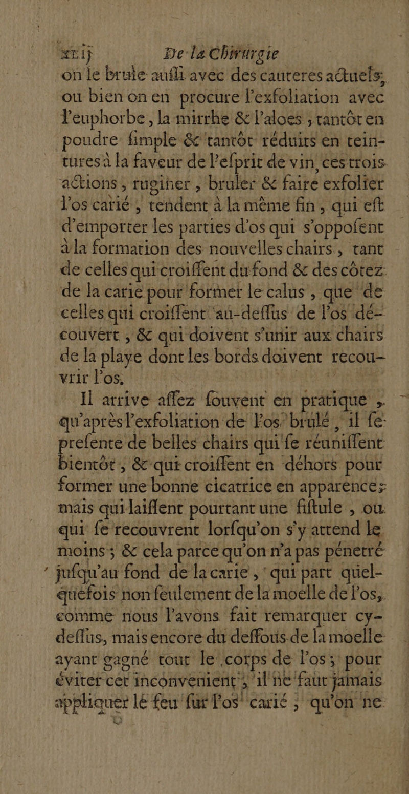 » on le brule auli avec des cauteres actuels, ou bienonen procure l'exfoliation avec Peuphorbe , la mitrhe &amp; l’aloes , rantôren turesa la faveur de lefprit de vin ées trois actions , rugiher , bruler &amp; faire exfolier Vos carié , rendent à la même fin, qui eft d'emporter les parties d'os qui s’oppofent a la formation des nouvelles chairs, tant de celles qui croiffent du fond &amp; des côtez de Ja carie pour former le calus , que de celles qui croiffent ‘au-deffus de l'os dé- couvért , &amp; qui doivent s'unir aux chairs de la playe dont les bords doivent recou- vrir l'os, AE PEINE Il arrive affez fouvent en pratique , qu'après l'exfoliation de los’ brule il fe: refente de belles chairs qui fe réuniffent Éense ,; &amp; qui croiffent en déhors pour former une bonne cicatrice en apparence; mais quilaiflent pourtantune fiftule , où qui fe recouvrent lorfqu’on s'y attend Le moins ; &amp; cela parce qu'on n’a pas pénetré jufqu’au fond de la carie , ’ qui part quiel- quefois non feulement de la moelle de l'os, comme nous l'avons fait remarquer cy- deflus, mais encore du deffous de la moelle ayant gagné tout le corps de los; pour éviter cet inconvenient ; il ne faut jamais appliquer lé feu fur los carié ; qu'on ne