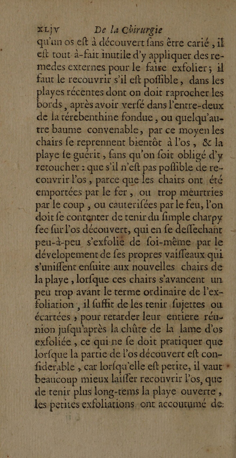 qu'un os eft à découvert fans être carié , if eft tout. à-fait inutile d’y appliquer des re- medes externes pour le faiwe exfolier; 4l faut le recouvrir s’il eft poflible, dans les playes récentes dont on doit raprocher les bords, après avoir verfé dans l’entre-deux de la térebenthine fondue, ou quelqu’au- tre baume convenable, par ce moyenles chairs fe reprennent bientôt à l'os, &amp; la playe fe guérit, fans qu’on foit obligé d'y retoucher : que s’il n’eft pas poflible de re- couvrir l'os, parce que les chaits ont été emportées par le fer, ou trop meurtries par le coup , ou cauterifées par le feu, l’on doit fe contenter de tenir du fimple charpy fec fur l'os découvert, qui en fe deffechant peu-à-peu s’exfolié de foi-mème. par le dévelopement de fes propres vaiffeaux qui s’uniflent enfuite aux nouvelles chairs de la playe , lorfque ces chairs s’avancent un peu trop avant le terme ordinaire de l’ex- foliation, 1l fufhit de les tenir fujettes où écartées » pour retarder leur entiere réu- _ nion jufqu'après la chüte de la lame d'os exfohée , ce quine fe doit pratiquer que lorfque la partie de l'os découvert eft con- fiderable , car lorfqu'elle eft petite, 1l vaut LA de tenir plus long-tems la playe ouverte, les perirés exfoliations. ont accoutumé de: