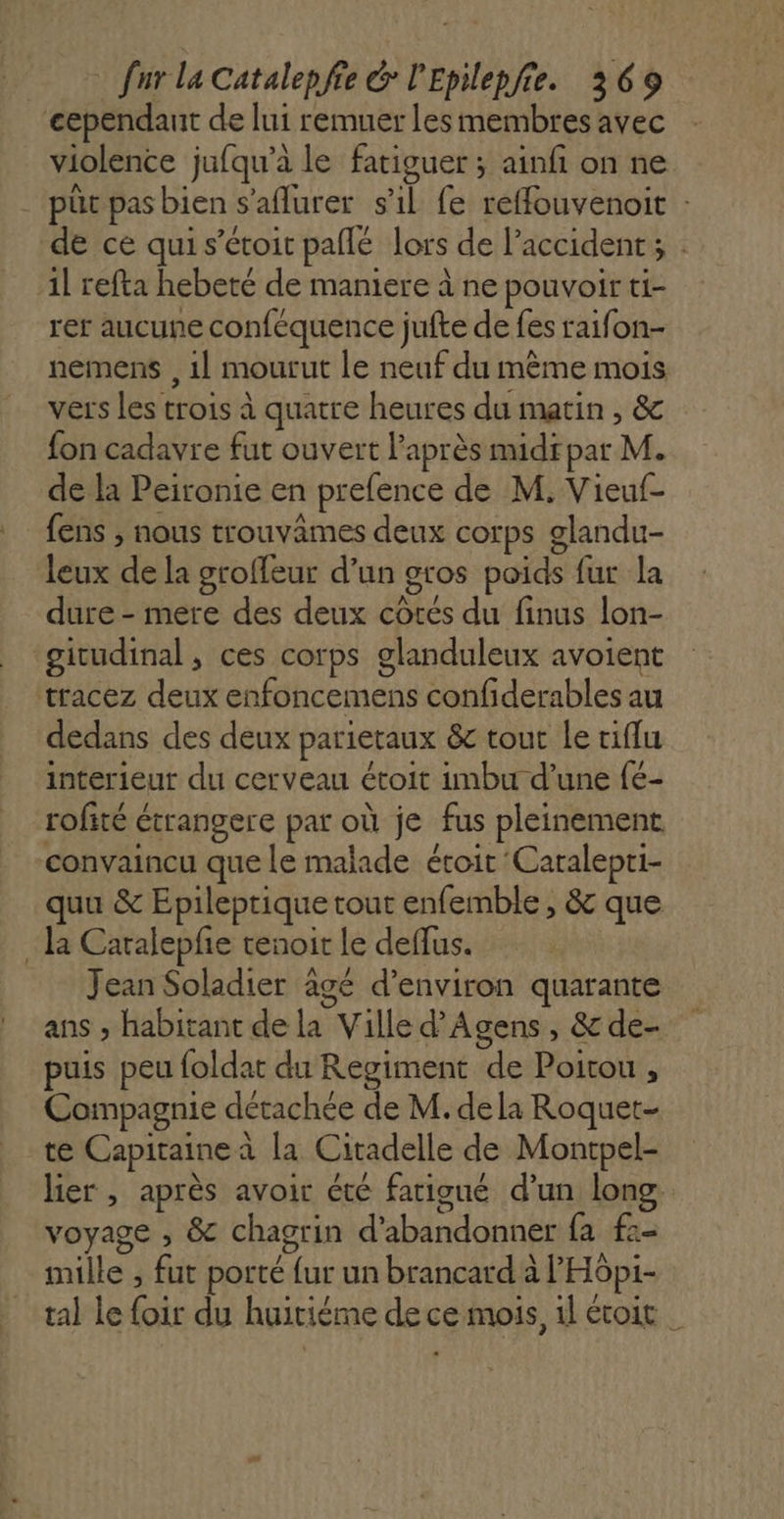 cependaut de lui remuer les membres avec violence jufqu’à le fatiguer ; ainfi on ne . püt pas bien s’aflurer s'il fe reffouvenoit : de ce qui s’étoit paflé lors de l’accident; : 1l refta hebeté de maniere à ne pouvoir ti- rer aucune conféquence jufte de fes raifon- nemens , 1] mourut le neuf du même mois vers les trois à quatre heures du matin, &amp; fon cadavre fut ouvert l'après midrpar M. de la Peironie en prefence de M. Vieuf- fens , nous trouvâmes deux corps glandu- leux de la groffeur d’un gros poids fur la dure - mere des deux cotés du finus lon- ‘gicudinal, ces corps glanduleux avoient tracez deux enfoncemens confiderables au dedans des deux parietaux &amp;c tout le tiflu interieur du cerveau étoit imbu d’une fé- rofité étrangere par où je fus pleinement convaincu que le malade évoit Caralepti- quu &amp; Epileptique tout enfemble , &amp; que . la Caralepfe tenoit le deffus. Jean Soladier agé d'environ quarante ans ; habitant de la Ville d’Agens , &amp; de- puis peu foldat du Regiment de Poitou , Compagnie détachée de M. dela Roquet- te Capitaine à la Citadelle de Montpel- lier , après avoir été fatigué d’un long voyage , &amp; chagrin d'abandonner fa f:- mille , fut porté {ur un brancard à l'Hôpi- tal le foir du huitiéme de ce mois, 1l évoit |