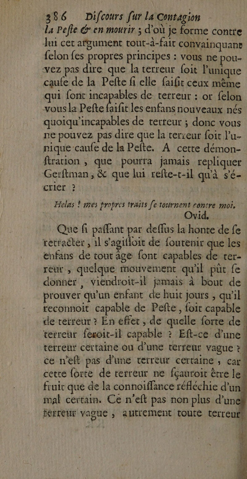 La Pefle Gen mourir ; d’où je forme contre Jui cet afgument tout-à-fair convainquane felon fes propres principes : vous ne pour- vez pas dire que la terreur foit l'unique caufe de la Pefte fi elle faifit ceux même qui font incapables de terreur : or felon vous la Pefte be les enfans nouveaux nés quoiqu'incapables de terreur ; donc vous ne pouvez pas dire que la terreur foit l’u- nique caufe de la Pefte. A cette démon- ftration , que pourra jamais repliquer Gerftman, &amp; que lui refte-c-1l qu'à s'é- crier ? Helas ! mes propres traits [e tournent contre moi, | Ovid._ Que fi paffant par deffus la honte de fe retracter , 1] s'agifloit de foutenir que les” enfans de tout age font capables de rer- reur , quelque mouvement qu'il püt fe donner , viendroit-1l jamais à bout de prouver qu'un enfant de huit jours , qu'il. reconnoit capable de Pefte, foit capable . de terreur ? En effet, de quelle forte de: terreur fexoit-il capable ? Eft-ce d’une! terreur certaine ou d’une terreur vague ?h ce n'eft pas d’une terreur certaine ; carM cette forte de terreur ne fçauroit ètre le# fruit que de la connoiffance réfléchie d’un! nal certain. Ce n’eft pas non plus d’un Éerreur vague , autrement toute terreuin