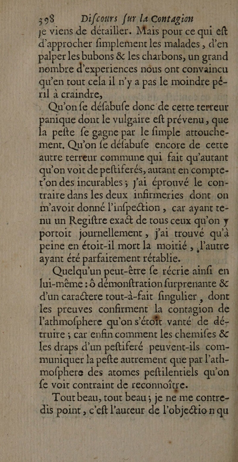 je viens de détailler. Mais pour ce qui eft d'approcher fimplement les malades , d’en palper les bubons &amp; Les charbons, un grand nombre d’experiences nôus ont convaincu qu’en tout cela 1l n’y a pas le moindre pé- ril à craindre, . Qu'on fe défabufe donc de cette terreur panique dont le vulgaire eft prévenu, que la pefte fe gagne par le fimple attouche- ment, Qu'on fe défabufe encore de cette autre terreur commune qui fait qu’autant qu’on voit de peftiferés, autant encompte- r’on des incurables ; J'ai éprouvé le con- traite dans les deux infirmeries dont on m'avoir donné l’infpeétion , car ayant te- nu un Regiftre exact de tous ceux qu’on y portoit journellement » j'ai trouvé qu'à peine en étoit-1l mort la moitié , l'autre ayant été parfaitement rétablie. Quelqu'un peut-être fe récrie ainfi en lui-même : 6 démonftration furprenante &amp; d’un caractere tout-a-fait fingulier , dont les preuves confirment la contagion de lathmofphere qu'on s'éroft vanté de dé- truire ; car enfin comment les chemifes &amp; les draps d’un peftiferé peuvent-ils com- muniquer la pefte autrement que par l’ath- mofphere des atomes peftilentiels qu'on fe voit contraint de reconnoître. | Tout beau, tout beau ; je ne me contre- | dis point , c’eft l’auceur de l’objeio n qu