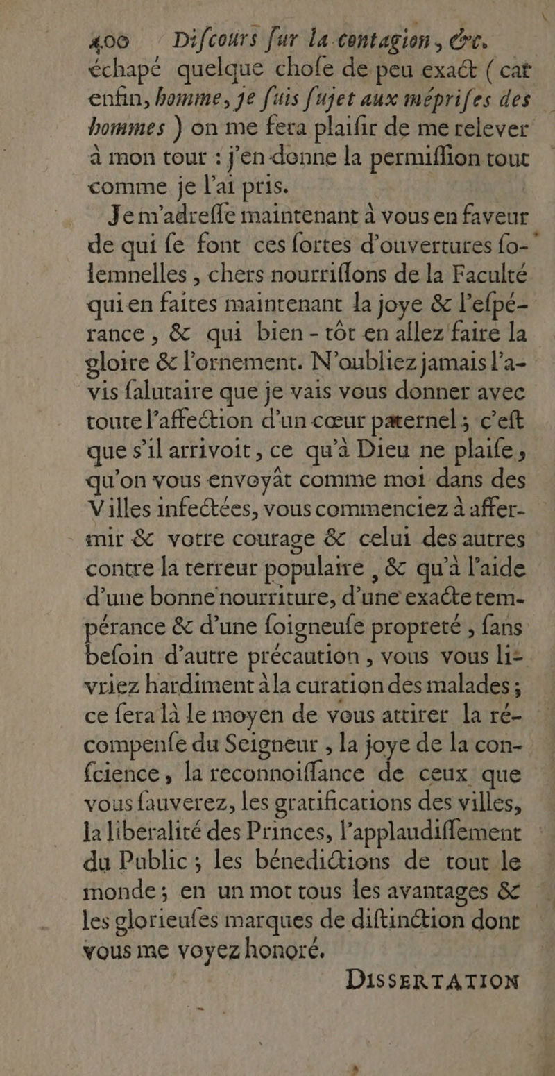 xo® Difcours fur la contagion, drc. échapé quelque chofe de peu exact ( cat enfin, homme, je [uis fujet aux méprifes des hommes ) on me fera plaifir de me relever à mon tour : j'en donne la permiflion tout comme je l'ai pris. | Je m'adrefle maintenant à vous en faveur de qui fe font ces fortes d'ouvertures {o- lemnelles , chers nourriflons de la Faculté quien faites maintenant la joye &amp; l’efpé- rance , &amp; qui bien-tot en allez faire la gloire &amp; l’ornement. N'oubliez jamais l’a- vis falutaire que je vais vous donner avec toute l'affection d'un cœur pæernel ; c’eft que s'il arrivoit, ce qu’à Dieu ne plaife , qu'on vous envoyat comme moi dans des Villes infectées, vous commenciez à affer- mir &amp; votre courage &amp; celui des autres contre la terreur populaire , &amp; qu’à l’aide d’une bonne nourriture, d’une exacte tem- pérance &amp; d’une foigneufe propreté , fans befoin d’autre précaution , vous vous li= vriez hardiment à la curation des malades ; ce fera là le moyen de vous attirer la ré- compenfe du Seigneur , la joye de la con- fcience, la reconnoiffance de ceux que vous fauverez, les gratifications des villes, la liberalité des Princes, l’applaudiffement du Public ; les bénedictions de tout le monde; en un mot tous Îles avantages &amp; les glorieufes marques de diftinétion dont vous me voyez honoré, DISSERTATION