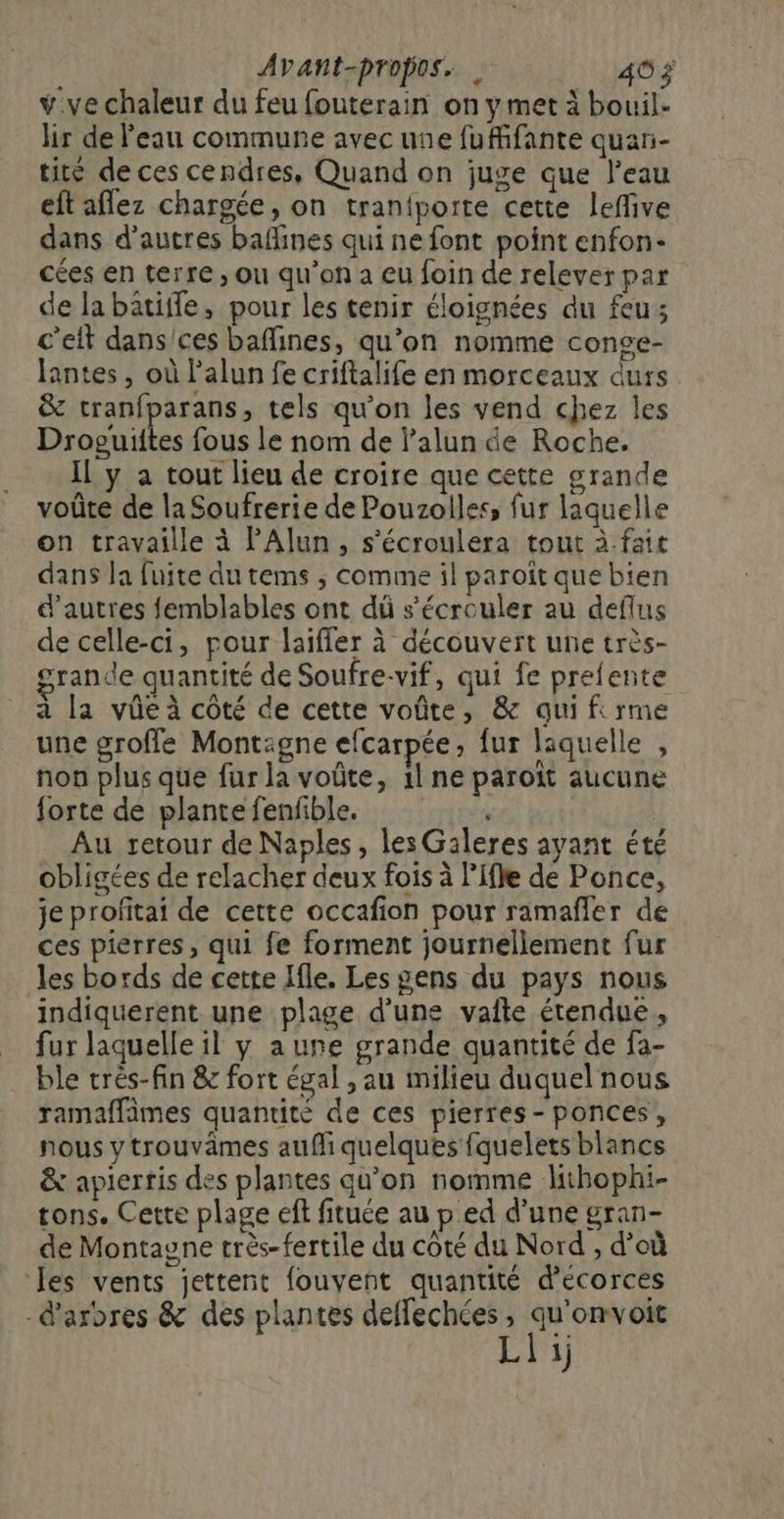 Avant-propos. . 40 ÿ v.ve chaleur du feu fouterain on y met à bouil- hr de l'eau commune avec une fuffifante quar- tité de ces cendres, Quand on juge que l'eau eftaflez chargée, on tranfporte cette leffive dans d’autres bafines qui ne font point enfon- cées en terre ; où qu’on a eu foin de relever par de labatiffe, pour les tenir éloignées du feu; c’eit dans/ces baffines, qu'on nomme conge- Jantes, où l’alun fe criftalife en morceaux durs &amp; tranfparans, tels qu'on les vend chez les Droguiltes fous le nom de l’alun de Roche. Il y a tout lieu de croire que cette grande voûte de la Soufrerie de Pouzolles, fur laquelle on travaille à PAlun, s’écroulera tout à.fait dans Ja fuite du tems ; comme il paroït que bien d’autres femblables ont dû s’écrouler au deflus de celle-ci, pour laïfler à découvert une très- grande quantité de Soufre-vif, qui fe prefente 4 Æ A ; a la vûe à côté de cette voûte, &amp; qui firme une groffe Montaigne efcarpée, fur laquelle , non plus que fur la voûte, 1l ne paroït aucune forte de plante fenfible. Au retour de Naples, les Galeres ayant été obligées de relacher deux fois à l’Ifle de Ponce, je profitai de cette occafion pour ramafñler de ces pierres, qui fe forment journellement fur les bords de cette Jfle. Les gens du pays nous indiquerent une plage d’une vafte étendue, fur laquelle il y aune grande quantité de fa- ble très-fin &amp; fort égal , au milieu duquel nous ramaffämes quantité de ces pierres-ponces, nous y trouvâmes auf quelques fquelets blancs &amp; apiertis des plantes qu’on nomme lithophi- tons. Cette plage eff fituée au p ed d’une gran- de Montagne très- fertile du coté du Nord , d’où les vents jettent fouvent quantité d’écorces -d’ardres &amp; des plantes deffechées, qu'omvoic Li)