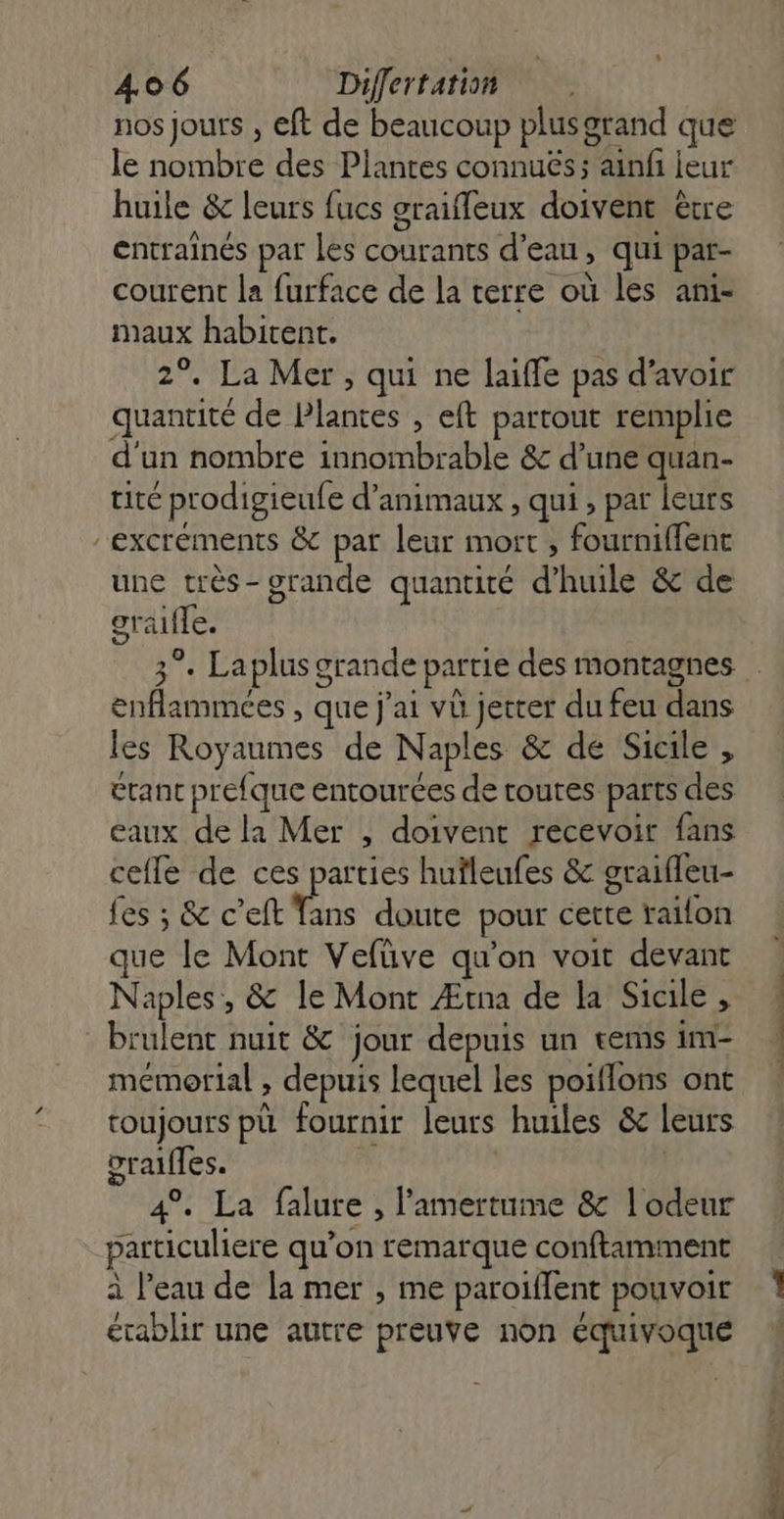 : 406 Differtation nos jours , eft de beaucoup plusgrand que le nombre des Plantes connuës; ainfi leur huile &amp; leurs fucs graifleux doivent être entraînés par les courants d’eau, qui par- courent la furface de la terre où les ani- maux habitent. 2°. La Mer, qui ne laiffe pas d’avoir quantité de Plantes , eft partout remplie d'un nombre innombrable &amp; d’une quan- tite prodigieufe d'animaux , qui , par leurs excréments &amp; par leur mort, fourniffent une très- grande quantité d’huile &amp; de oralfle. enflammées , que j'ai vù jetter du feu dans les Royaumes de Naples &amp; de Sicile , etant prefque entourées de routes parts des eaux de la Mer , doivent recevoir fans cefle de ces parties huïleufes &amp; graifleu- fes ; &amp; c’eft Tans doute pour cette raifon que le Mont Vefüve qu'on voit devant Naples, &amp; le Mont Ætna de la Sicile , : brulent nuit &amp; jour depuis un rems im- mémorial , depuis lequel les poiflons ont toujours pù fournir leurs huiles &amp; leurs orales. | | 4°. La falure , amertume &amp;c l'odeur particuliere qu’on remarque conftamment à l’eau de la mer , me paroiffent pouvoir établir une autre preuve non équivoque Lans dt a Mio tn