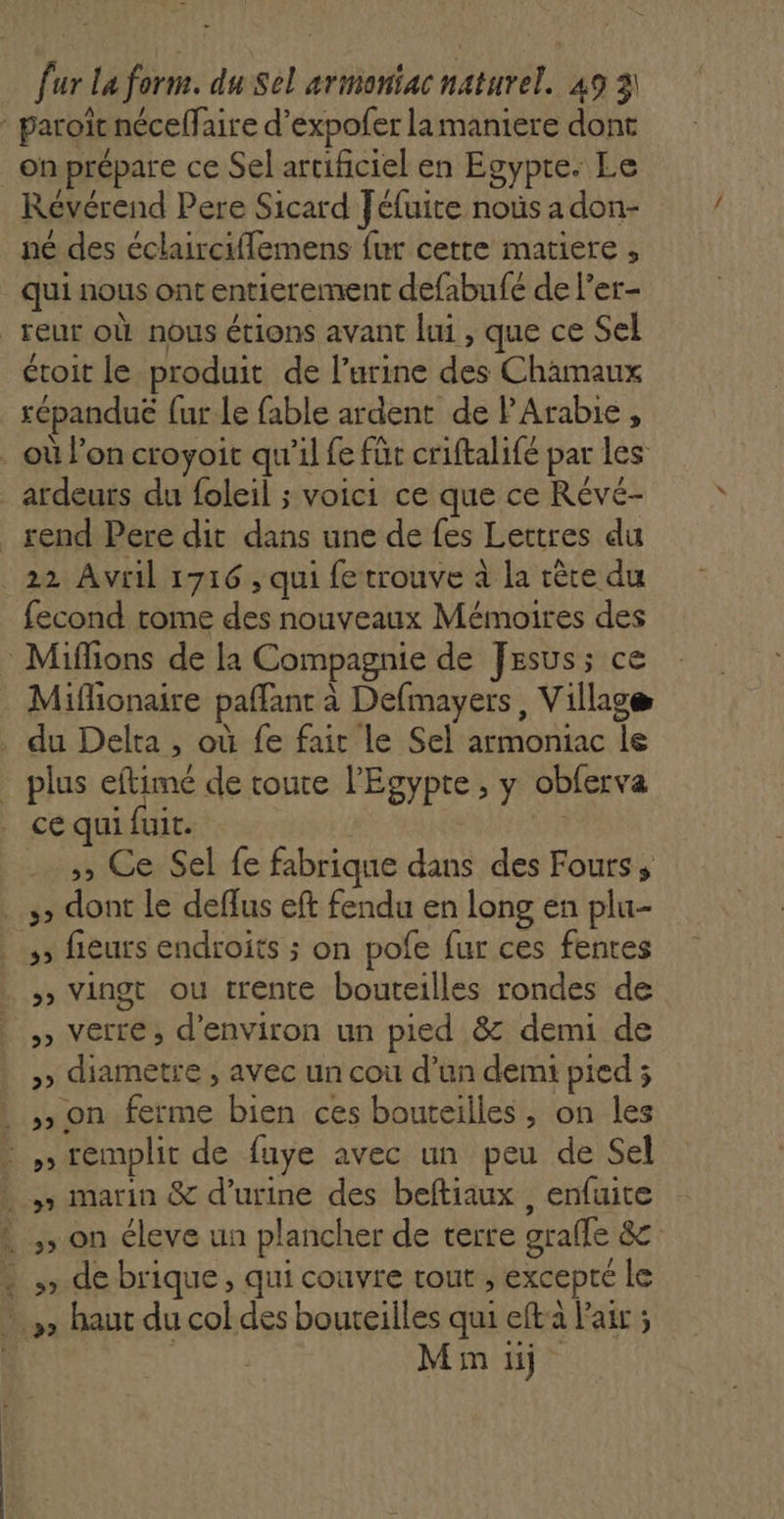 fur La form. du Sel armoniac naturel. 49 3! Révérend Pere Sicard Jéfuite noùs a don- né des éclairciflemens fur cette matiere , qui nous ontentierement defabufé de l’er- étoit le produit de l’urine des Chamaux sépanduë fur Le fable ardent de PArabie, ardeurs du foleil ; voici ce que ce Révé- 22 Avril 1716, qui fe trouve à la rèce du fecond rome des nouveaux Mémoires des Miflionaire paffant à Defmayers, Village plus eftimé de toure l'Egypte , y oblerva ce qui fuit. ,, Ce Sel fe fabrique dans des Fours, ;; fieurs endroits ; on pofe fur ces fentes »» Vingt ou trente bouteilles rondes de »» Verre, d'environ un pied &amp; demi de »&gt; diametre , avec un cou d’un demi pied ; D D &gt; on éleve un plancher de terre grafle &amp; » de brique, qui couvre tout ; excepté le Min ii