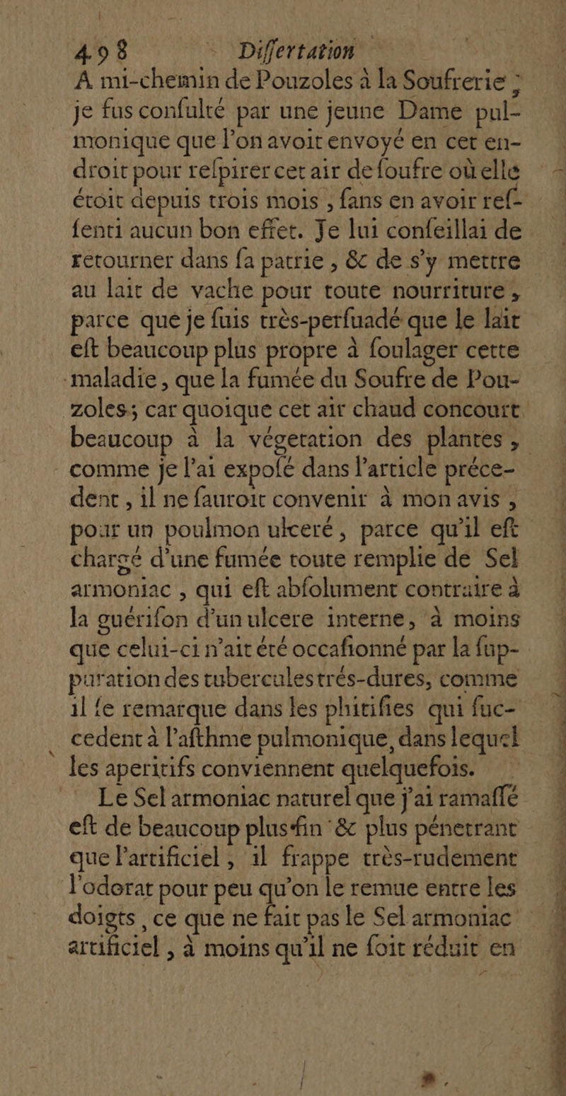 | 498 Differtation A mi-chemin de Pouzoles à la Soufrerie ; je fus confulté par une jeune Dame pul- monique que l’on avoitenvoyé en cet en- droit pour relpirer cet air defoufre oùellé évoit depuis trois mois , fans en avoir ref- fenti aucun bon effet. Je lui confeillai de retourner dans fa patrie , &amp;c de s’y mettre au lait de vache pour toute nourriture, parce que je fuis très-perfuadé que le lait eft beaucoup plus propre à foulager cette maladie , que la famée du Soufre de Pou- comme je l'ai expolé dans l’article préce- dent , il ne fauroit convenir à monavis, pour un poulmon uiceré, parce qu'il eft chargé d’une fumée toute remplie de Sel armoniac , qui eft abfolument contraire à la guerifon d’unulcere interne, à moins que celui-ci nait été occafionné par la fup- puration des tuberculestrés-dures, comme cedent à l’afthme pulmonique, dans lequek les aperitifs conviennent quelquefois. Le Sel armoniac naturel que j'ai ramaffé eft de beaucoup plus#in &amp; plus pénetrant que Partificiel , 1l frappe très-rudement l'oderat pour peu qu'on le remue entre les artificiel , à moins qu'il ne foit réduit en m- Se dis _ a med m5 45 à à Frs Rs Cost Enr: DT © RL EE RE DEL