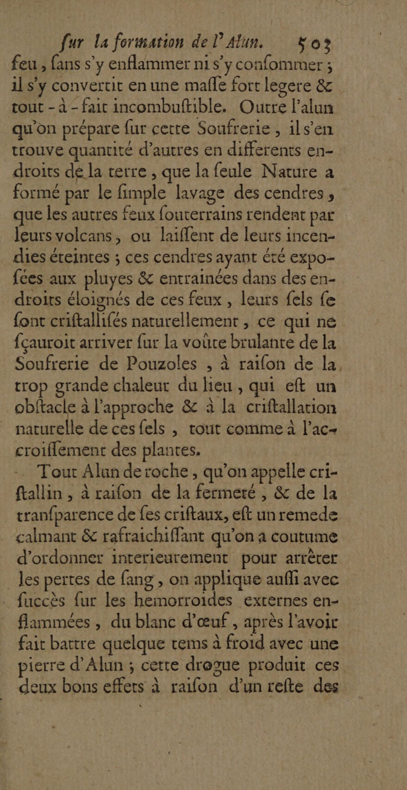feu , fans s’y enflammer ni s’y confommer ; 11 s'y convertit en une malle fort legere &amp; tout - à - fait incombuftible. Outre l'alun qu'on prépare fur cette Soufrerie , ils’en trouve quantité d’autres en differents en- droits dé la terre , que la feule Nature a formé par le fimple lavage des cendres, que les autres feux fouterrains rendent par leursvolcans, ou laiflent de leurs incen- dies éteintes ; ces cendres ayant été expo- fées aux pluyes &amp; entrainées dans des en- droits éloignés de ces feux , leurs fels fe font criftallifés naturellement , ce qui ne {çauroit arriver fur la voûte brulante de la Soufrerie de Pouzoles ; à raifon de la, trop grande chaleur du lieu, qui eft un obftacle à l'approche &amp; à la criftallation naturelle de ces fels | tout comime à l’ac- croiflement des plantes, Tout Alun de roche , qu’on appelle cri- ftallin , à raifon de la fermeté , &amp; de la tranfparence de fes criftaux, eft un remede calmant &amp; rafraichiffant qu’on à coutume d’ordonner inrerieurement pour arrèrer les pertes de fang , on applique aufñi avec fuccès fur les hemorroides externes en- flammées , du blanc d'œuf , après l'avoir fair battre quelque tems à froid avec une pierre d’Alun ; certe dregue produit ces deux bons effets à raifon d’un refte des