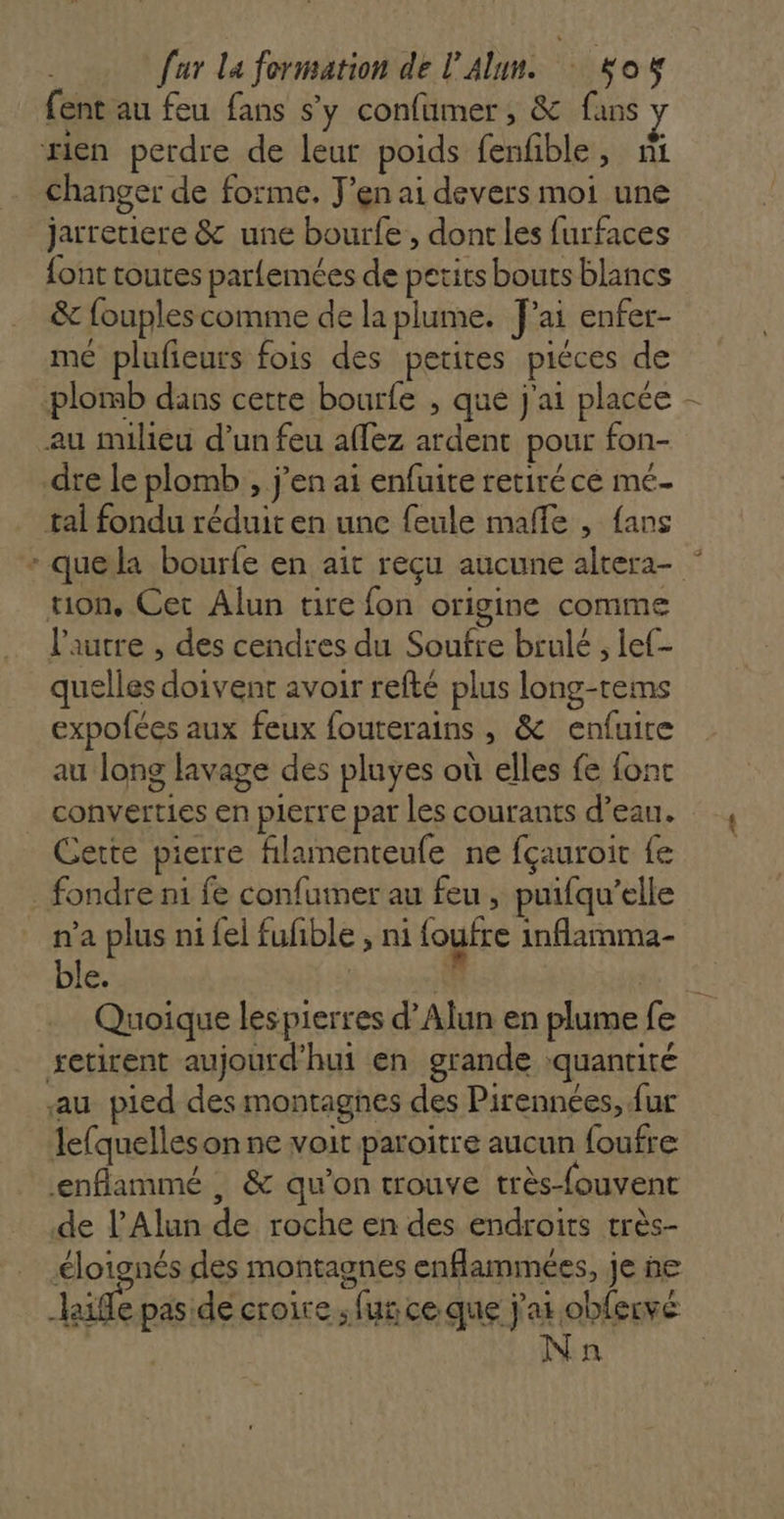 fent au feu fans s’y confümer, &amp; fans rien perdre de leur poids fenfble, ni changer de forme. J'en ai devers moi une jarretiere &amp; une bourfe , dont les furfaces {ont toutes parlemées de petits bouts blancs &amp; fouplescomme de la plume. Jai enfer- mé plufieurs fois des petites piéces de ‘plomb dans cette bourfe , que j'ai placée - au milieu d’un feu affez ardent pour fon- dre le plomb , j'en ai enfuite retiréce mé- tal fondu réduit en une feule mafle , {ans - quela bourfe en ait reçu aucune altera- ” uon, Cet Alun tire fon origine comme l'autre , des cendres du Soufre brulé ; lef- quelles doivent avoir refté plus long-tems expofées aux feux fouterains , &amp; enfuite au long lavage des pluyes où elles fe fonc _ converties en pierre par les courants d’eau. Cette pierre filumenteufe ne fçauroit fe _ fondre ni fe confumer au feu , puifqu’elle n’a plus ni {el fufible ; ni loutre inflamma- ble. | | “0 Quoique lespierres d’Alun en plume fe setirent aujourd'hui en grande quantité au pied des montagnes des Pirennées, fur lefquelleson ne voit paroitre aucun foufre enflammé , &amp; qu’on trouve très-fouvent de l’Alun de roche en des endroits très- éloignés des montagnes enflammées, je ne aie pas de croire ; fus ce que j'ai obfervé n