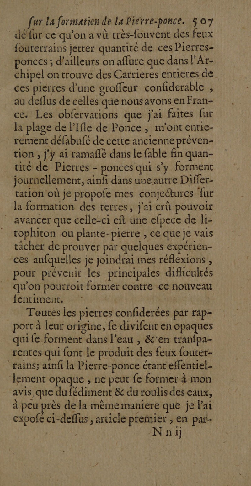 _ défur ce qu’on a vû très-fouvent des feux fouterrains jetter quantité de ces Pierres- ponces ; d’ailleurs on affure que dans PAr- chipel on trouve des Carrieres entieres de ces pierres d’une groffeur confiderable , au deflus de celles que nous avons en Fran- ce. Les obfervations que j'ai faites fur la plage de l’Ifle de Ponce , m'ont entie- rement défabufé de cette ancienne préven- tion , j'y ai ramaflé dans le fable fin quan- tité de Pierres - ponces qui s’y forment journellement, ainf dans une autre Differ- tation où je propole mes conjectures {ur la formation des terres, j'ai crû pouvoir ” avancer que celle-ci eft une efpece de li- tophiton ou plante-pierre , ce que je vais tâcher de prouver par quelques expérien- ces aufquelles je joindrai ines réflexions , pour prévenir les principales difhicultés qu'on pourroit former contre ce nouveau {entiment. ER Toutes les pierres confiderées par rap- port à leur origine, fe divifent en opaques qui fe forment dans l’eau , &amp;'en tranfpa- rentes qui font Le produit des feux fouter- rains; ainfi la Pierre-ponce étant effentiel- ‘lement opaque ;, ne peut fe former à mon avis que du fédiment &amp; du roulis des eaux, à peu près de la même maniere que je lai expofc ci-deffus , article premier ; en par- Nnij