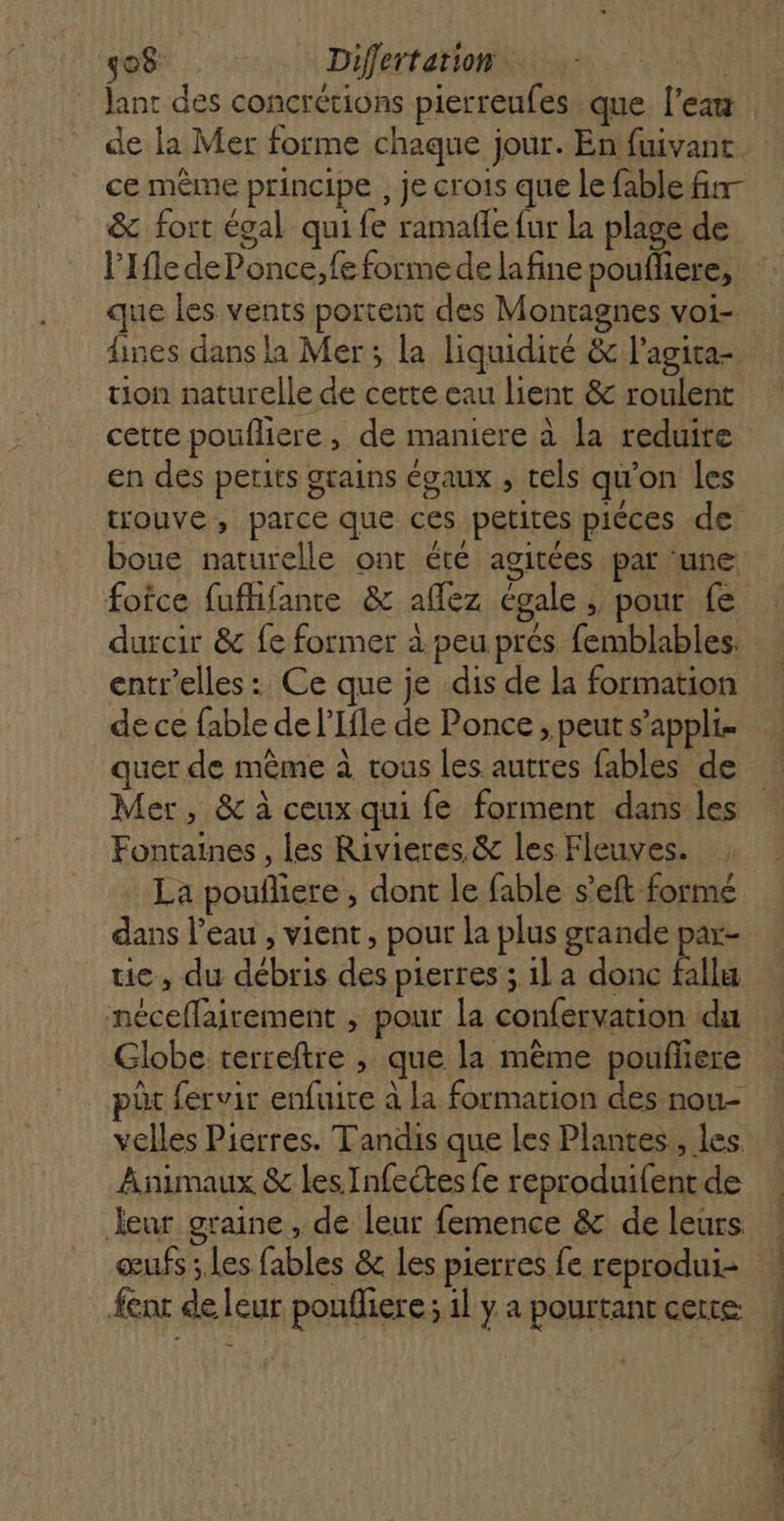 Jant des concrétions pierreufes que l’eau de la Mer forme chaque jour. En fuivant. ce même principe , je crois que le fable fin- &amp; fort égal qui fe ramaffe fur la plage de l'Ile de Ponce,feformede lafine poufliere, que les vents portent des Montagnes voi- nes dans la Mer; la liquidité &amp; l’agita- tion naturelle de certe eau lient &amp; roulent cette poufliere, de maniere à la reduire en des petits grains égaux , tels qu'on les trouve, parce que ces petites piéces de boue naturelle ont été agitées par une foîce fufhifante &amp; affez égale ; pour fe durcir &amp; fe former à peu prés femblables. entr'’elles : Ce que je dis de la formation de ce fable de l’Ifle de Ponce ; peut s’appli. quer de même à tous les autres fables de Mer, &amp; à ceux qui fe forment dans les Fontaines , les Rivieres &amp; les Fleuves. La poufliere , dont le fable s’eft formé dans l’eau, vient, pour la plus grande par- tie, du débris des pierres ; 1l a donc fallu néceflairement , pour la confervation du Globe terreftre , que la mème poufliere pôr fervir enfuite à la formation des nou- velles Pierres. Tandis que les Plantes, les. Animaux &amp; les Infeétes fe reproduifent de leur graine, de leur femence &amp; de leurs ! œufs ; les fables &amp; les pierres fe reprodui- | enr de leur poufliere; il y a pourtantcette ,