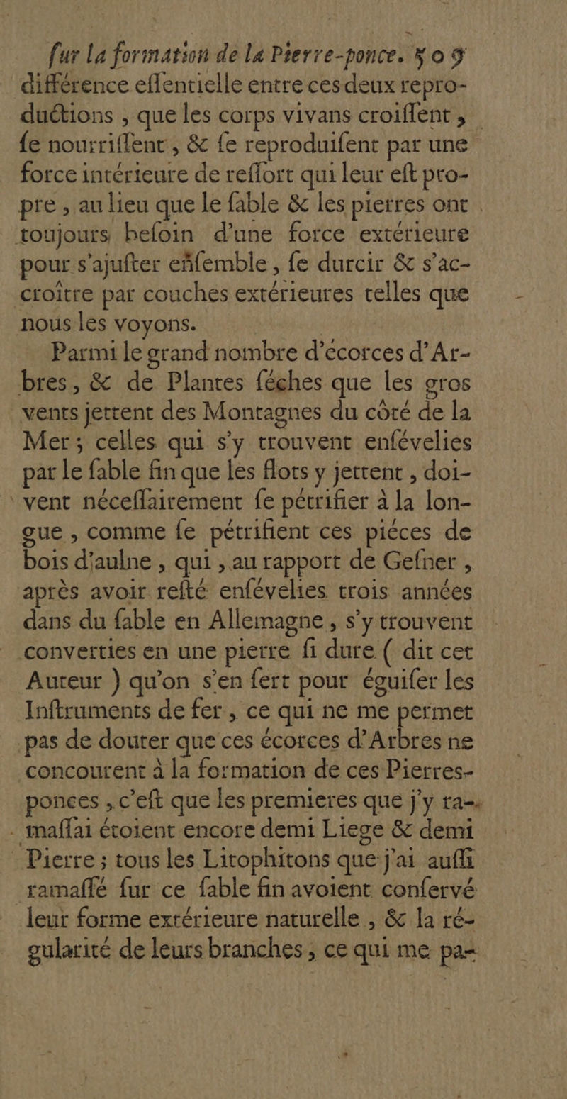 différence effenrielle entre ces deux repro- duétions ; que les corps vivans croiflent, fe nourriflent , &amp; {e reproduifent par une force intérieure de reflort qui leur eft pro- pre , au lieu que le fable &amp; les pierres ont toujours hefoin d’une force extérieure pour s'ajufter eñfemble , fe durcir &amp; s’ac- croitre par couches extérieures celles que nous les voyons. Parmi le grand nombre d’ecorces d’Ar- bres, &amp; de Plantes féches que les gros vents jettent des Montagnes du côté de la Mer ; celles qui s’y trouvent enfévelies par Le fable fin que les flots y jettent , doi- ‘vent néceflairement fe pétrifer à la lon- gue , comme fe pétrifient ces piéces de bois d'aulne , qui , au rapport de Gefner , après avoir refté enfévelies trois années dans du fable en Allemagne , s’y trouvent converties en une pierre fi dure ( dit cet Auteur ) qu’on s’en fert pour éguifer les Inftruments de fer , ce qui ne me permet pas de douter que ces écorces d’Arbres ne concourent à la formation de ces Pierres- ponces , c’eft que les premieres que j'y ra . maflai étoient encore demi Liege &amp; demi Pierre ; tous les Litophitons que j'ai auffi ramaffé fur ce fable fin avoient confervé leur forme extérieure naturelle , &amp; la ré- gularité de leurs branches , ce qui me pa