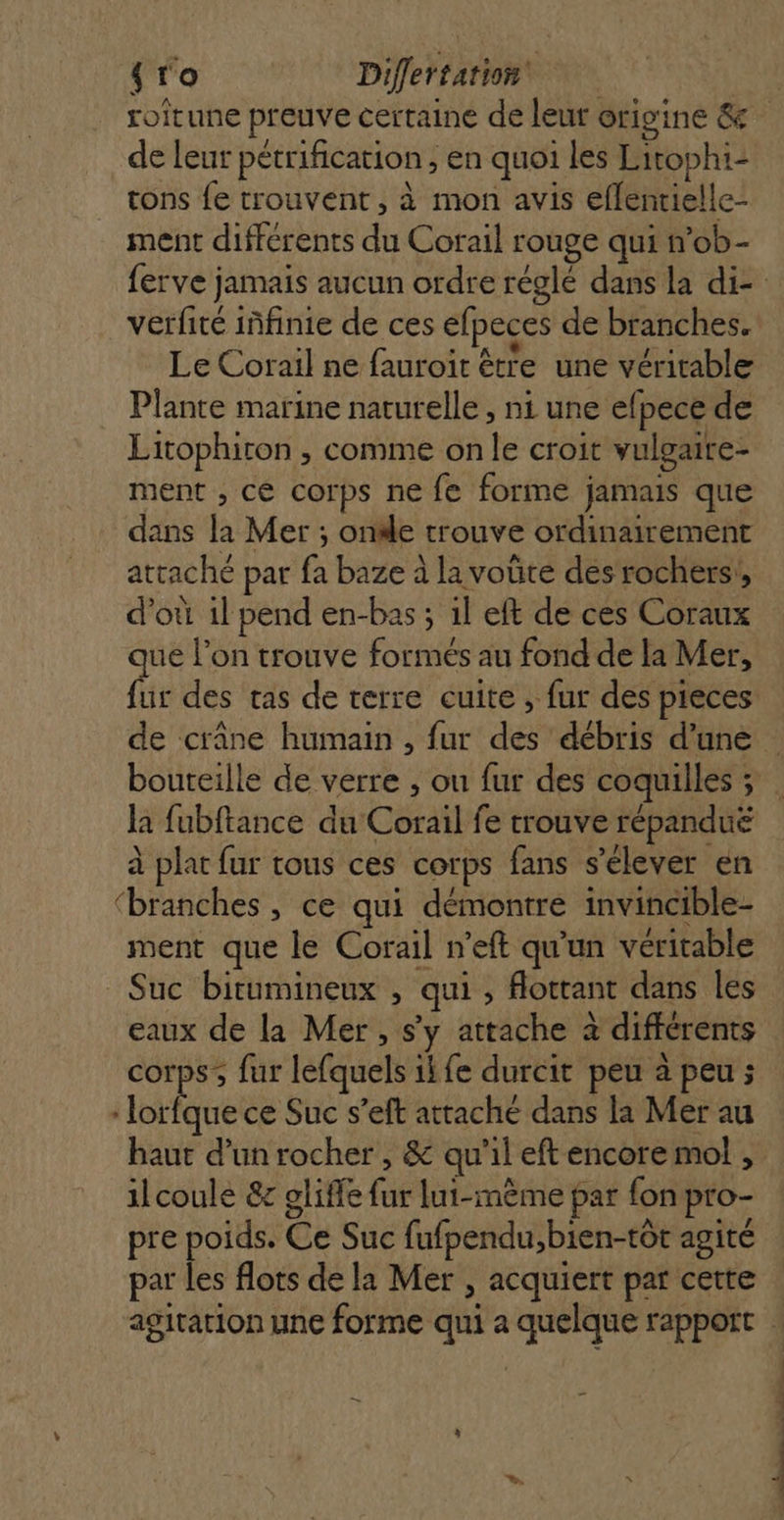 {ro Differtation | roitune preuve certaine de leur origine &amp; de leur pétrification , en quoi les Litophi- tons fe trouvent, à mon avis eflenrielle- ment differents du Corail rouge qui n’ob- ferve jamais aucun ordre réglé dans la di- verfité iñfinie de ces efpeces de branches. DATA Re à tx D ras: Le Corail ne fauroit être une véritable Plante marine naturelle , ni une efpece de Litophiron , comme onle croit vulgaire- ment , ce corps ne fe forme jamais que dans la Mer ; onde trouve ordinairement attaché par fa baze à la voûte des rochers, d’où 1l pend en-bas ; 1l eft de ces Coraux que l’on trouve formés au fond de la Mer, fur des tas de terre cuite , fur des pieces de crâne humain , fur des débris d’une : bouteille de verre , ou fur des coquilles ; la fubftance du Corail fe trouve répanduë à plat fur tous ces corps fans s'élever en ‘branches , ce qui démontre invincible- ment que le Corail n’eft qu'un veritable Suc bitumineux , qui , Aottant dans les eaux de la Mer, s’y attache à différents corps; fur lefquels ikfe durcit peu à peu ; lot ce Suc s’eft attaché dans la Mer au haut d’un rocher , &amp; qu'il eft encore mo , ilcoule &amp; gliffe fur lui-mème par fon pro- pre poids. Ce Suc fufpendu,bien-tôt agité par les flots de la Mer , acquiert par cette agitation une forme qui a quelque rappoït .