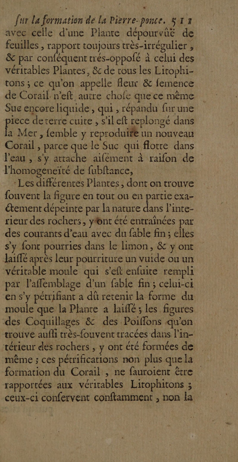 LL fur La formation de La Pisrre-ponce. S:x 3 avec celle d'une Planre dépourvüé de feuilles , rapport toujours très-irrégulier , &amp; par M trés-oppolé à celui des véritables Plantes, &amp;c de rous les Litophi- tons ; ce qu'on appelle fleur &amp; femence de Corail: n’eft autre chofe que ce même Sue encore liquide, qui , répandu fur une as deterre cuite , s’ileft replongé dans a Mer, {emble y reproduife un nouveau Corail , parce que le Suc qui flotre dans l'eau , s'y attache aifément à raifon de l'homogeneïté de fubftance, - Les différentes Plantes, dont on trouve fouvent la fisure en tout ou en partie exa- étement dépeinte par la nature dans l’inte- rieur des rochers, yfont été entraïnées par des courants d’eau avec du fable fin ; elles s’y {ont pourries dans le limon, &amp; y ont Jaiffé après leur pourriture un vuide ou un véritable moule qui s’eft enfuite rempli par l’affemblage d’un fable fin ; celui-ci en s’y pétrifiant a dû retenir la forme du moule que la Plance a haiflé ; les figures des Coquillages &amp; des Poifflons qu'on trouve auffi très-fouvent tracées dans l’in- térieur des rochers , y ont été formées de même ; ces pétrifications non plus que la formation du Corail , ne fauroient être rapportées aux véritables Lirophitons ; ceux-ci confervent conftamment , non la