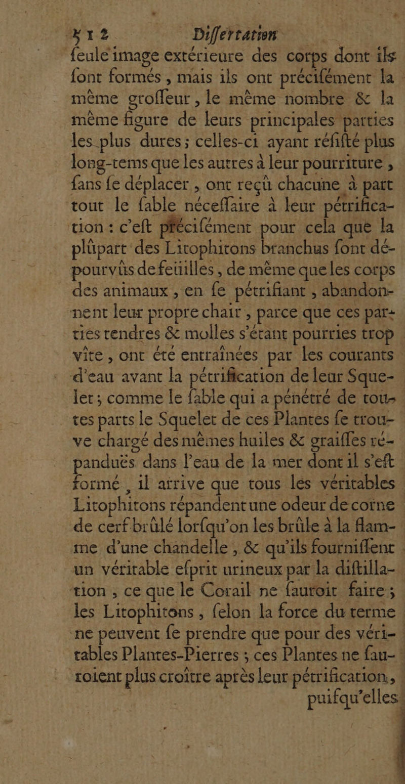 2 à Differratun feule image extérieure des corps dont is font formés , mais ils ont précifément la : même grofleur , le mème nombre &amp; la même figure de leurs principales ‘parties les plus dures; celles-c1 ayant refifté plus long-rems que les autres à leur pourriture , fans fe déplacer , ont reçu chacune à part tout le fable néceflaire à leur ni tion : c’eft phécifément pour cela que la plüpart des Lirophitons branchus font dé- pourvus de feuilles , de même queles corps des animaux , en fe pétrifiant , abandon- nent leur propre chair , parce que ces par: ties rendres &amp; molles s'étant pourries trop | vite, ont éte entrainces par les courants: d'eau avant la pétrification de leur Sque- let; comme le fable qui a pénétré de tou tes parts le Squeler de ces Plantes fe trou- ve chargé des mêmes huiles &amp; graifles re- panduës dans l’eau de la mer Étie 1 s formé , 1l atrive que tous lés véritables Litophitons répandentune odeur decotne de cerf brülé lorfqu’on les brüle à la flam- me d’une chandelle , &amp; qu'ils fourniflent | un véritable efprit urineux pat la diftilla- tion , ce que le Corail ne fautoit faire; les Litophitons , felon la force du terme. ne peuvent fe prendre que pour des véri- | tables Plantes-Pierres ; ces Plantes ne fau- * soient plus croitre après leur pétrification,, : puifqu’elles. |