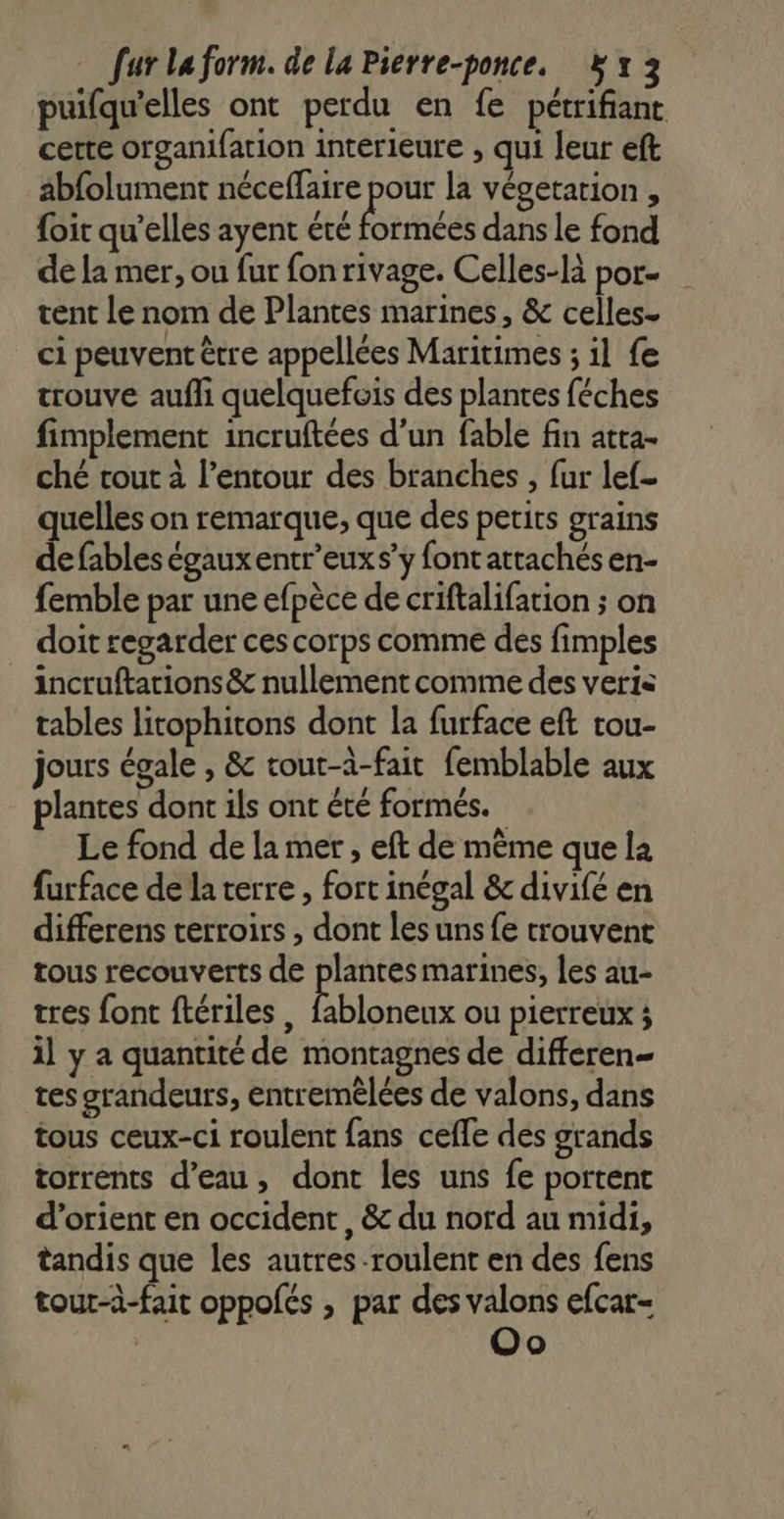 puifqu'elles ont perdu en fe pétrifiant certe organifation interieure , qui leur eft abfolument néceffaire pour la végetarion , foit qu'elles ayent été Éricés dans le fond de la mer, ou fur fonrivage. Celles-là por- tent le nom de Plantes marines, &amp; celles. ci peuvent être appellées Maritimes ; il fe trouve aufh quelquefois des plantes féches fimplement incruftées d'un fable fin atta- ché rout à l’entour des branches , fur lef- quelles on remarque, que des petits grains de fables égauxentr’euxs’y font attachés en- femble par une efpèce de criftalifation ; on doit regarder ces corps comme des fimples incruftarions &amp; nullement comme des veris tables litophitons dont la furface eft rou- jours égale , &amp; tout-à-fait femblable aux plantes dont ils ont été formés. Le fond de la mer , eft de même que la furface de la terre , fort inégal &amp; divifé en differens terroirs , dont les uns {e trouvent tous recouverts de plantes marines, les au- tres font ftériles , Hire ou pierreux ; il y a quantité de montagnes de differen- tes srandeurs, entremèlées de valons, dans tous ceux-ci roulent fans celle des grands torrents d’eau, dont les uns fe portent d’orient en occident, &amp; du nord au midi, tandis que les autres roulent en des fens tour-à-fait oppofés , par des valons efcar- Oo