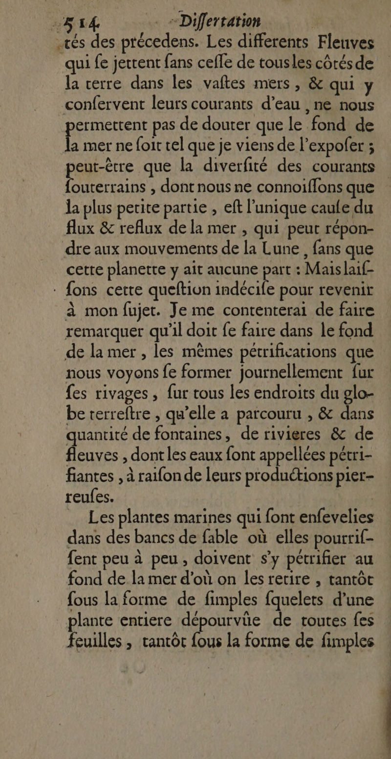 514 . = Diflertation | tés des précedens. Les differents Flenves qui fe jertent fans celle de tousles côtés de la cerre dans les vaftes mers , &amp; qui y confervent leurs courants d’eau , ne nous permettent pas de douter que le fond de la mer ne foit cel que je viens de l’expofer ; peut-être que la diverfité des courants {outerrains , dont nous ne connoiffons que la plus petite partie , eft l'unique caufe du flux &amp; reflux de la mer , qui peut répon- dre aux mouvements de la Lune , fans que cette planette y ait aucune part : Maislaif- : fons cette queftion indécife pour revenir à mon fujet. Je me contenterai de faire remarquer qu’il doit fe faire dans le fond de la mer , les mêmes pétrifications que nous voyons fe former journellement fur fes rivages , fur tous les endroits du glo- be terreftre , qu’elle a parcouru , &amp; dans quantité de fontaines, de rivieres &amp; de fleuves , dont les eaux font appellées pétri- fiantes , à raifon de leurs produétions pier- reufes. | Les plantes marines qui font enfevelies dans des bancs de fable où elles pourrif- fent peu à peu, doivent s’y pétrifier au fond dela mer d’où on les retire , tantôt fous la forme de fimples fquelets d’une plante entiere dépourvüe de toutes fes feuilles , tantôt fous la forme de fimples