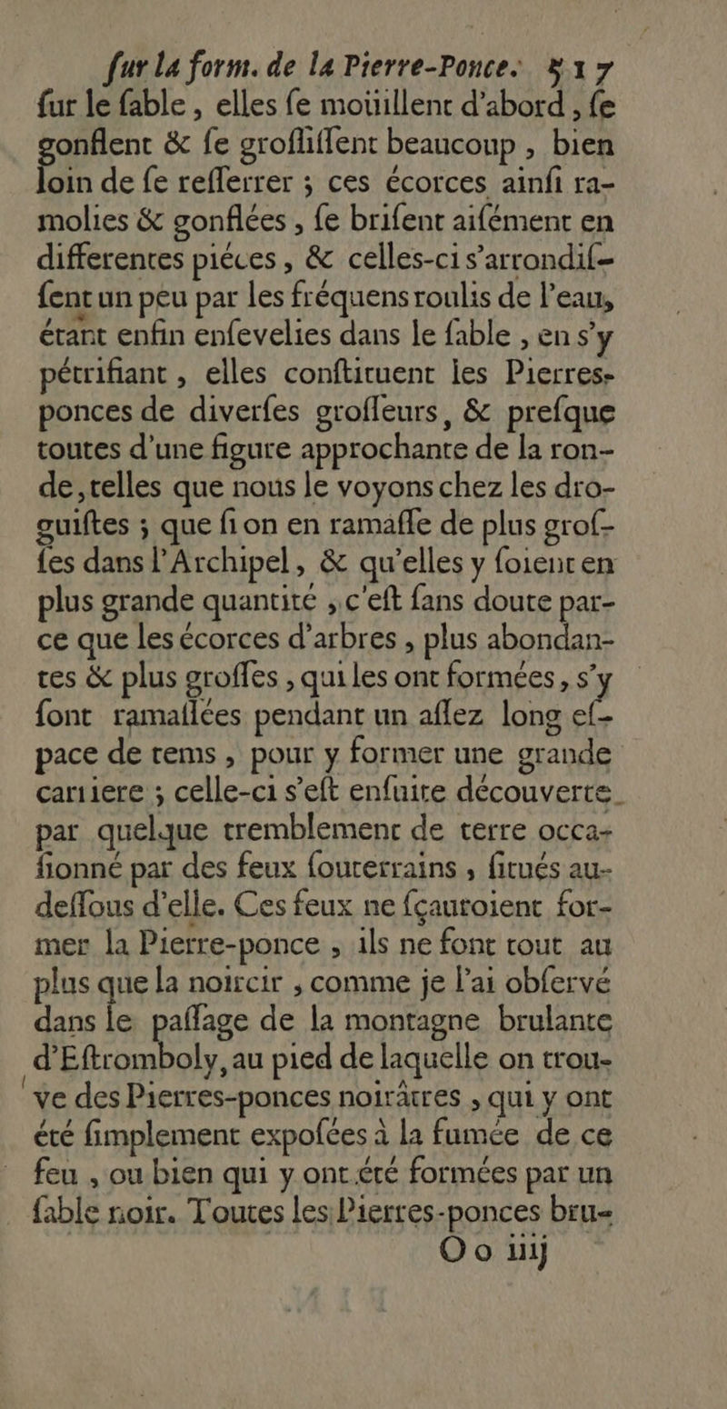 [ur La form. de la Pierre-Ponce ÿ 17 fur le fable , elles fe mouillent d’abord , fe onflent &amp; fe grofliffent beaucoup , bien Pin de fe reflerrer ; ces écorces ainfi ra- molies &amp; gonfiées , fe brifent aifément en differentes piéces, &amp; celles-ci s’arrondif- {entun peu par les fréquensroulis de l’eau, étant enfin enfevelies dans le fable , en s’y pécrifiant , elles conftituent jes Pierres- ponces de diverfes grofleurs, &amp; prefque toutes d’une figure approchante de la ron- de, telles que nous le voyons chez les dro- guiftes ; que fion en ramaffe de plus grof- {es dans l’Archipel, &amp; qu’elles y foienren plus grande quantité ;,c'eft fans doute par- ce que les écorces d'arbres , plus abondan- tes &amp; plus groffes , qui les ont formées, s’ font ramallées pendant un aflez long ia pace de rems , pour y former une grande cariiere ; celle-ci s’eft enfuire découverte. par quelque tremblement de terre occa- fionné par des feux fourerrains , firués au- deffous d'elle. Ces feux ne fçauroient for- mer la Pierre-ponce ; ils ne font tout au plus que la noircir , comme je l'ai obfervé dans le pafñage de la montagne brulante d’Eftromboly, au pied de laquelle on trou- ‘ve des Pierres-ponces noirâtres , qui y ont été fimplement expofces à la fumée de ce feu , ou bien qui y ont été formées par un {able noir. Toutes les Pierres-ponces bru- | Oo ui)