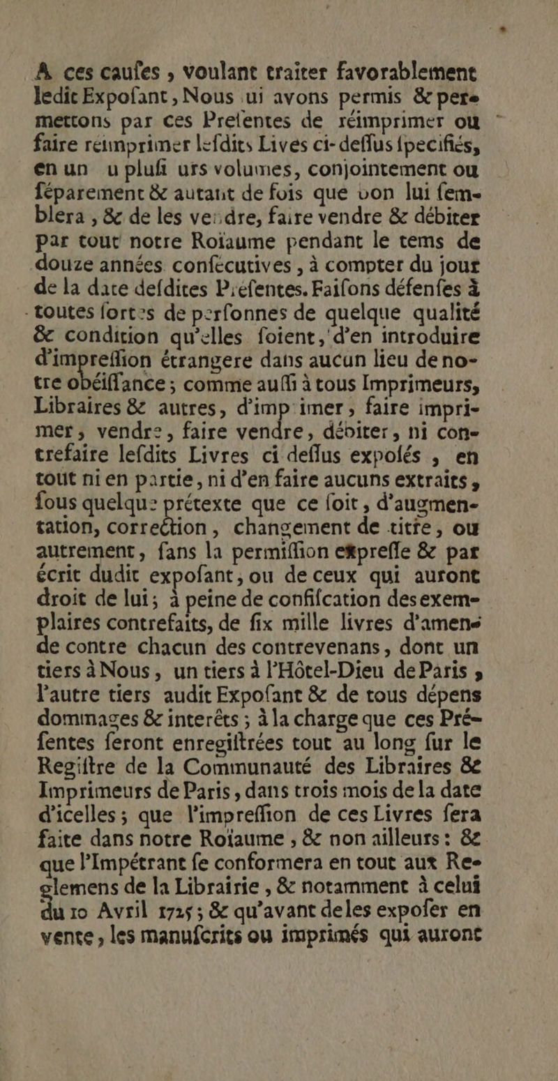 À ces caufes , voulant traiter favorablement ledit Expofant , Nous ui avons permis &amp; perse mettons par Ces Prelentes de réimprimer où faire réimprimer lefdies Lives ci- deffus {pecifiés, enun u pluf urs volumes, conjointement ou féparement &amp; autant de fois que von lui (em- blera , &amp; de les verdre, faire vendre &amp; débiter par tout notre Roïaume pendant le tems de douze années confecutives , à compter du jour de la dace defdites Préfentes. Faifons défenfes à - toutes fort:s de perfonnes de quelque qualité &amp; condition qu’elles foient,'d’en introduire d'impreflion étrangere dans aucun lieu deno- tre obéiflance ; comme auffi à tous Imprimeurs, Libraires &amp; autres, d'imp'imer, faire impri- mer, vendr®?, faire vendre, débiter, ni con- trefaire lefdits Livres ci deflus expolés , en tout nien partie, ni d’en faire aucuns extraits, fous quelqu: prétexte que ce foit , d’augmen- tation, correction, changement de titre, ou autrement, fans la permiflion e&amp;prefle &amp; par écrit dudit expofant, ou de ceux qui auront droit de lui; à peine de confifcation desexem- plaires contrefaits, de fix mille livres d’amens de contre chacun des contrevenans, dont un tiers àNous, un tiers à l’'Hôtel-Dieu déParis » l’autre tiers audit Expofant &amp; de tous dépens dommages &amp; interêts ; à la charge que ces Pré- fentes feront enregiltrées tout au long fur le Regiitre de la Communauté des Libraires &amp; Imprimeurs de Paris, dans troïs mois de la date d’'icelles ; que l'impreffion de ces Livres fera faite dans notre Roïaume , &amp; non ailleurs: 8 que l’Impétrant fe conformera en tout aux Re- lemens de la Librairie , &amp; notamment à celui du 10 Avril 1725; &amp; qu'avant deles expofer en vente , les manufcrits ou imprimés qui auront