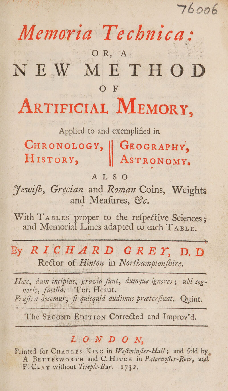 | | Tboob Memoria Techni ca: OR, A NEW METHOD OF ArtiriciaL Memory, Applied to and exemplified in CHRONOLOGY, || Geocrapny, History, ASTRONOMY, ALS Ss Fewifh, Grecian and Roman Coins, Weights and Meafures, &amp;e, With Tarres proper to the refpective Sciences; and Memorial Lines adapted to each Taste. By RICHARD GREY, D.D Reétor of Hinton in Nobibamseasbire Hac, dum reer gravia funt, dumque ignores; ubi cog- noris, facilia, Ter. Heaut. ‘&amp; rufira docemur, # i quicquid audimus preterjiuat, Quint. LON DON, Printed for Cuarues Kine in Wefminfter-Hall; and fold by, A. Berresworrts and C.Hircs in Paternofer-Row, and F.Cuay without Temp/e-Bar. 1732.