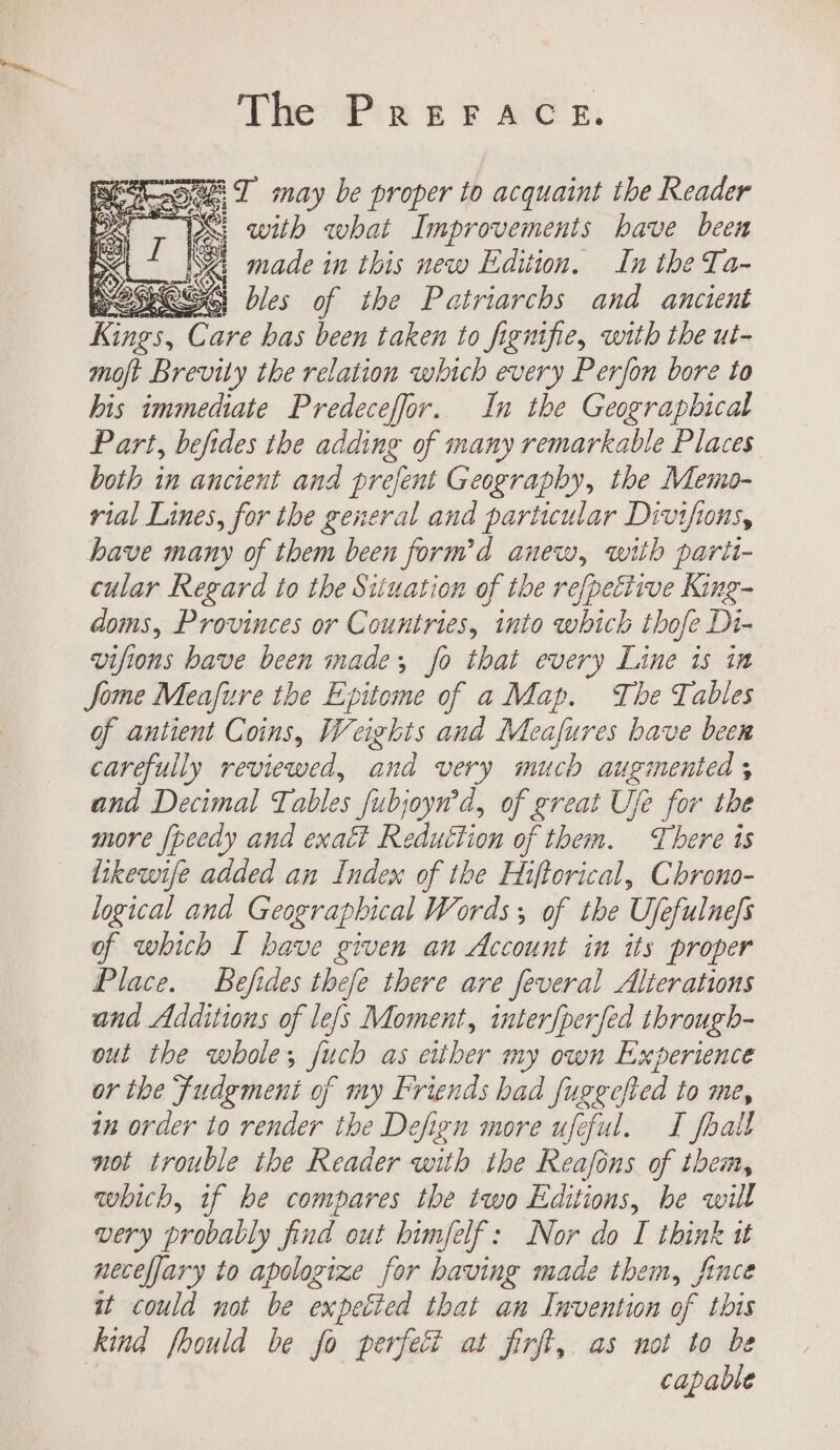 The PrerFrace. “TI may be proper to acquaint the Reader S| with what Improvements have been made in this new Edition. In the Ta- IOS bles of the Patriarchs and ancient reer Care has been taken to fignifie, with the ut- moft Brevity the relation which every Perfon bore to his immediate Predeceffor. In the Geographical Part, befides the adding of many remarkable Places both in ancient and prefent Geography, the Memo- rial Lines, for the general and particular Divifions, have many of them been form’d anew, with parit- cular Regard to the Situation of the refpetiivve King- doms, Provinces or Countries, into which thofe Di- vifions have been made, fo that every Line is in Jome Meafure the Epitome of a Map. The Tables of antient Coins, Weights and Meafures bave been carefully reviewed, and very much augmented ; and Decimal Tables fubjoyn’d, of great Ufe for the more {peedy and exaét Reduction of them. There is likewife added an Index of the Hiftorical, Chrono- logical and Geographical Words, of the Ufefulnefs of which I have given an Account in its proper Place. Befides thefe there are feveral Alterations and Additions of le[s Moment, interfperfed through- out the whole; fuch as either my own Experience or the Fudgmeni of my Friends had fugecfted to me, in order to render the Defign more ufeful. TI fhall not trouble the Reader with the Reafons of them, which, if be compares the two Editions, be will very probably find out himfelf: Nor do I think 1 necefjary to apologize for having made them, fiuce wt could not be expetied that an Invention of this kind fhould be fo perfect at firft, as not to be capable