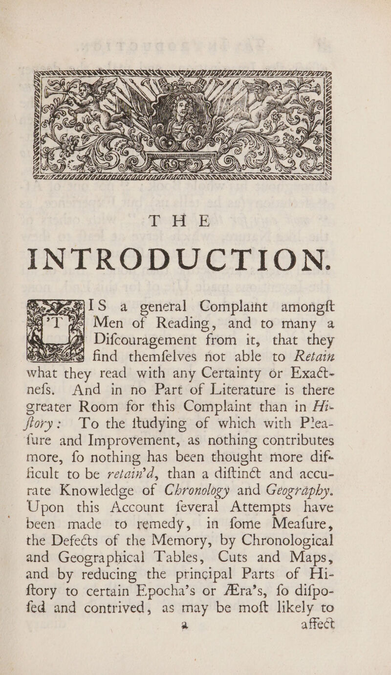 LSSSAS SSA SS SSSAS SANT SS SSS SILL LIED IDE REL ZUPEE PEED P —~e Ze 2 S\ YS 4 BIN EN XG aw SY, BS INN QUES G “ y . hy AN Ss 5 44 Abs LY ty A ASS 1 ES e y x } \ 4 HAS A 2 Po Son dy ged nant AG —&gt;iDi Ay AN in if y ZA Al me! \ . Mar “Sas SS ts Der Es LgZs LLL SSE 7 (for, ge Fok a CG (Z As On rae © LID ce ae OU Bp = See OZ AN SSNS SEES THE INTRODUCTION. Pee\1S a general Complaint amongft ye Men of Reading, and to many a Difcouragement ‘from it, that they | 3 find themfelves not able to Retain what they read with any Certainty or Exact- nefs. And in no Part of Literature is there greater Room for this Complaint than in Hi- fiory: To the ttudying of which with P?ea- {ure and Improvement, as nothing contributes more, fo nothing has been thought more dif+ ficult to be retain’d, than a diftinét and accu- rate Knowledge of Chronology and Geography. Upon this Account feveral Attempts have been made to remedy, in fome Meafure, the Defects of the Memory, by Chronological and Geographical Tables, Cuts and Maps, and by reducing the principal Parts of Hi- {tory to certain Epocha’s or AKra’s, fo difpo- fed and contrived, as may be moft likely to | a affect