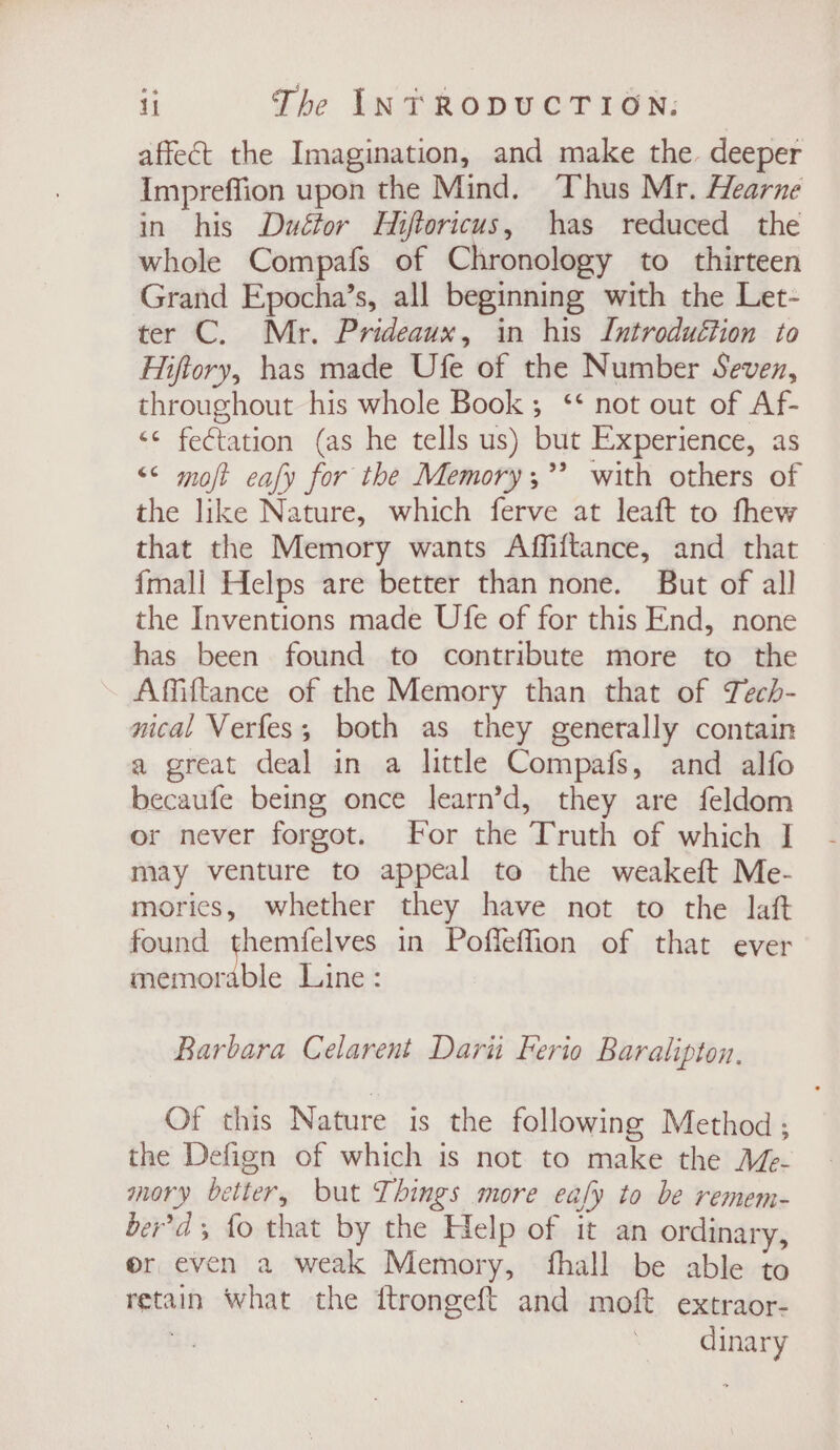 affect the Imagination, and make the. deeper Impreffion upon the Mind. Thus Mr. Hearne in his Duétor Hiftoricus, has reduced the whole Compafs of Chronology to thirteen Grand Epocha’s, all beginning with the Let- ter C. Mr. Prideaux, in his Introduction to Hiftory, has made Ufe of the Number Seven, throughout his whole Book; ‘* not out of Af- &lt;¢ feétation (as he tells us) but Experience, as &lt;&lt; molt eafy for the Memory ;”? with others of the like Nature, which ferve at leaft to fhew that the Memory wants Affiftance, and that {mall Helps are better than none. But of all the Inventions made Ufe of for this End, none has been found to contribute more to the Afiftance of the Memory than that of Tech- nical Verfes; both as they generally contain a great deal in a little Compafs, and alfo becaufe being once learn’d, they are feldom or never forgot. For the Truth of which I may venture to appeal te the weakeft Me- mories, whether they have not to the laft found themfelves in Poffeffion of that ever memorable Line : Barbara Celarent Dari Ferio Baralipton, Of this Nature is the following Method; the Defign of which is not to make the Aé- mory better, but Things more eafy to be remem- ber'd fo that by the Help of it an ordinary, or even a weak Memory, fhall be able to retain what the ftrongeft and moft extraor- } dinary