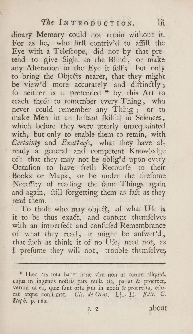 dinary Memory could not retain without it. for as he, who firft contriv’d to affift the Eye with a Telefcope, did not by that pre- tend to give Sight to the Blind, or make any Alteration in the Eye it felf; but only to bring the Objects nearer, that they might be view’d more accurately and diftindtly ; fo neither is it pretended * by this Art to teach thofe to remember every Thing, who never could remember any Thing; or to make Men in an Inftant fkilful in Sciences, which before they were utterly unacquainted with, but only to enable them to retain, with Certainty and Exaétnefs, what they have al- ready a general and competent Knowledge of: that they may not be oblig’d upon every. Occafion to have frefh Recourfe to their Books or Maps, or be under the tirefome Neceffity of reading the fame Things again and again, ftill forgetting them as faft as they read them. ~ To thofe who may objeé&amp;t, of what Ute is it to be thus exact, and content themfelves with an imperfect and confufed Remembrance of what they read, it might be anfwer’d, that fuch as think it of no Ufe, need not, as { prefume they will not, trouble themfelves * Hee ars tota habet hanc vim non ut totum aliquid, cujus in ingeniis noftris pars nulla fit, pariat &amp; procreet, verum ut ea, quz funt orta jam in nobis &amp; procreata, edu- cat atque confirmet. Cic. de Orat. Lib. IL. ° Edit, C. Steph. p. 182. 7 ibe a2 about