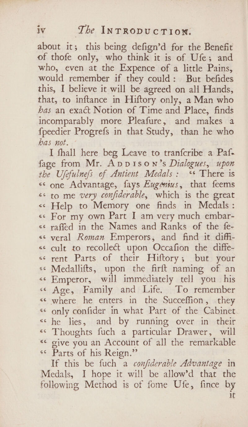 about it; this being defign’d for the Benefit of thofe only, who think it is of Ufe; and who, even at the Expence of a little Pains, would remember if they could: But befides this, I believe it will be agreed on all Hands, that, to inftance in Hiftory only, a Man who bas an exact Notion of Time and Place, finds incomparably more Pleafure, and makes a fpeedier Progrefs in that Study, than he who bas not. © | I fhall here beg Leave to tranfcribe a Paf- fage from Mr. Appisown’s Dialogues, upon the Ufefulnefs of Antient Medals: ‘+ There is &lt;&lt; one Advantage, fays Eugensus, that feems é¢ to me very confiderable, which is the great &lt;&lt; Help to Memory one finds in Medals : &lt;&lt; For my own Part I am very much embar- «¢ raffed in the Names and Ranks of the fe- &lt;&lt; yeral Roman Emperors, and find it diffi- «&lt; cult to recolleét upon Occafion the diffe- «¢ rent Parts of their Hiftory; but your &lt;¢ Medallifts, upon the firft naming of an &lt;¢ Emperor, will immediately tell you. his «© Ace, Family and Life. To remember «© where he enters in the Succeffion, they «© only confider in what Part of the Cabinet. “«* he lies, and by running over in their «&lt; Thoughts fuch a particular Drawer, will “¢ give you an Account of all the remarkable ss: Parts of hisiReign.” If this be fuch a confiderable Advantage in Medals, I hope it will be allow’d that the following Method is of fome Ufe, fince by 1