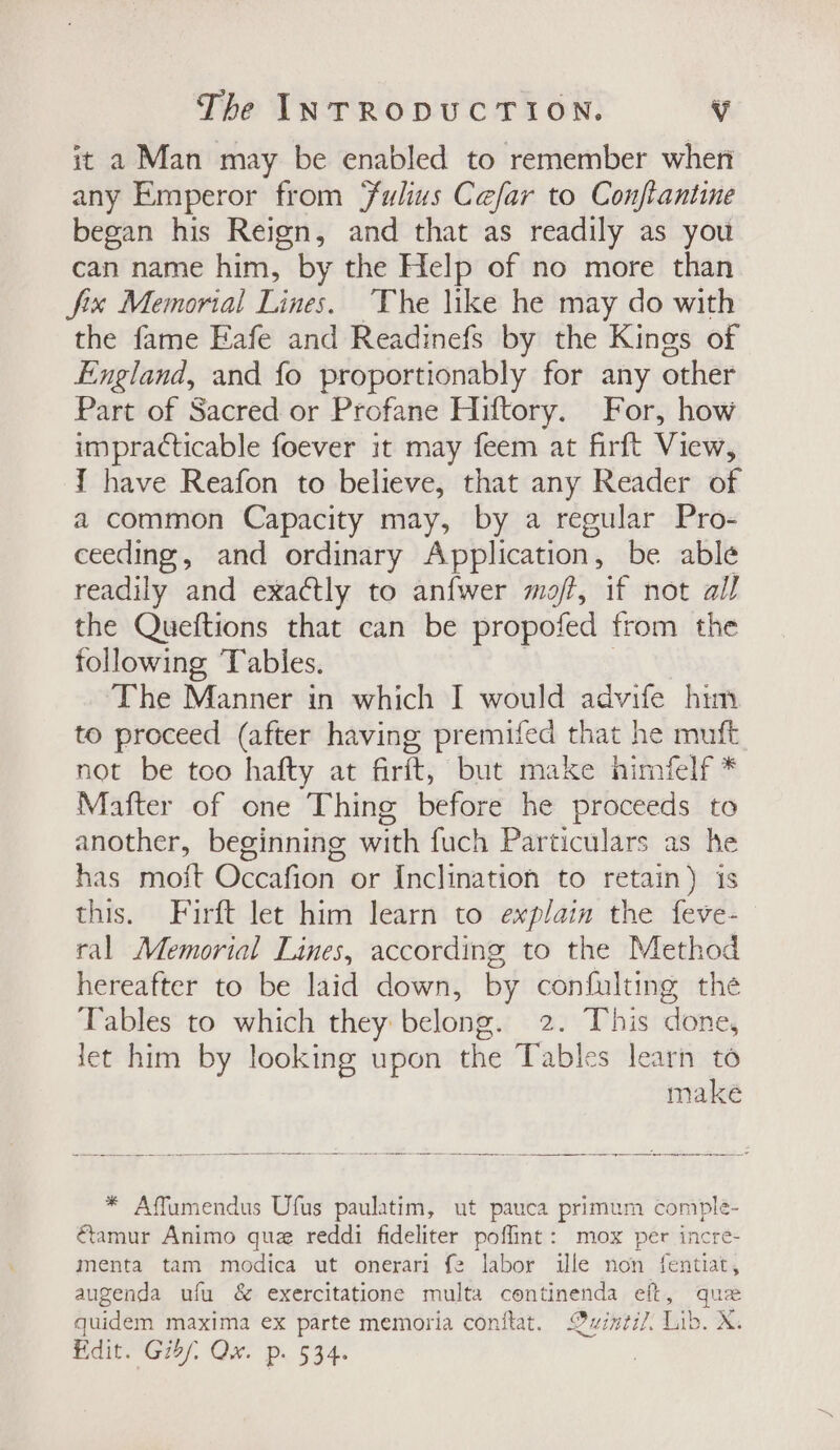 it a Man may be enabled to remember when any Emperor from Fulius Cefar to Conftantine began his Reign, and that as readily as you can name him, by the Help of no more than fix Memorial Lines. The like he may do with the fame Eafe and Readinefs by the Kings of England, and fo proportionably for any other Part of Sacred or Profane Hiftory. For, how impracticable foever it may feem at firft View, { have Reafon to believe, that any Reader of a common Capacity may, by a regular Pro- ceeding, and ordinary Application, be able readily and exactly to anfwer mof, if not all the Queftions that can be propofed from the following Tables. , | The Manner in which I would advife him to proceed (after having premifed that he muft not be too hafty at firft, but make himfelf * Mafter of one Thing before he proceeds to another, beginning with fuch Particulars as he has moit Occafion or Inclination to retain) is this. Firft let him learn to explain the feve- ral Memorial Lines, according to the Method hereafter to be laid down, by confulting the Tables to which they belong. 2. This done, let him by looking upon the Tables learn to makeé * Affumendus Ufus paulatim, ut pauca primum comple- €amur Animo que reddi fideliter poflint: mox per incre- menta tam modica ut onerari f2 labor ile non fentiat, augenda ufu & exercitatione multa continenda eft, que quidem maxima ex parte memoria conftat. Quintil. Lib. X. Edit. Gib/, Qw. p. 534.