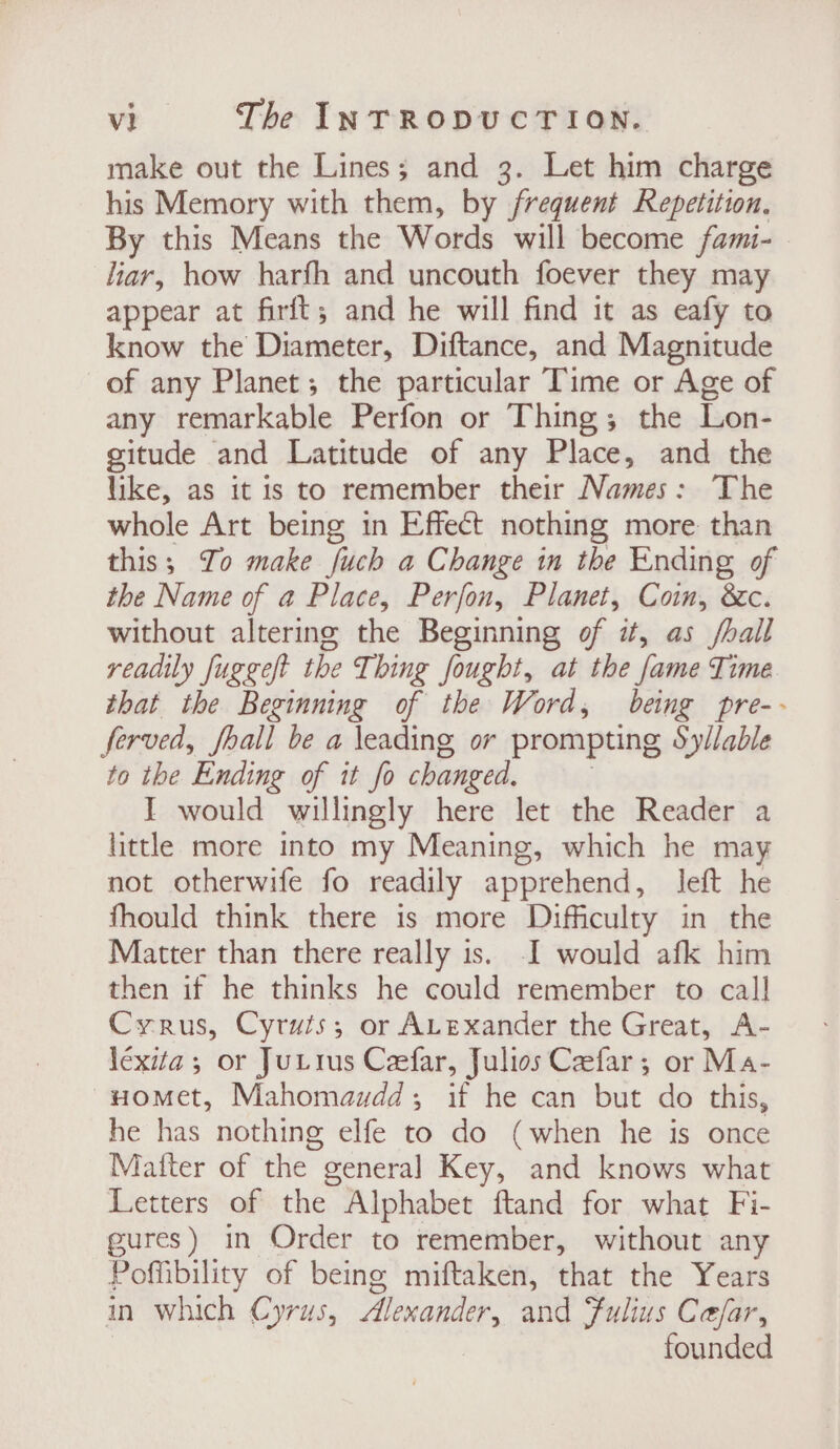 make out the Lines; and 3. Let him charge his Memory with them, by frequent Repetition. By this Means the Words will become fami-. liar, how harfh and uncouth foever they may appear at firft; and he will find it as eafy to know the Diameter, Diftance, and Magnitude of any Planet; the particular Time or Age of any remarkable Perfon or Thing; the Lon- gitude and Latitude of any Place, and the like, as it is to remember their Names: ‘The whole Art being in Effect nothing more than this; To make fuch a Change in the Ending of the Name of a Place, Perfon, Planet, Coin, &amp;c. without altering the Beginning of it, as /hail readily fuggeft the Thing fought, at the fame Time that the Beginning of the Word, being pre-- ferved, hall be a leading or prompting Syllable to the Ending of it fo changed. J would willingly here let the Reader a little more into my Meaning, which he may not otherwife fo readily apprehend, left he fhould think there is more Difficulty in the Matter than there really is. I would afk him then if he thinks he could remember to call Cyrus, Cyruts; or ALexander the Great, A- léxita 5 or JuLrus Ceefar, Julios Ceefar ; or Ma- ~Homet, Mahomawdd,; if he can but do this, he has nothing elfe to do (when he is once Matter of the general Key, and knows what Letters of the Alphabet ftand for what Fi- gures) in Order to remember, without any Poffibility of being miftaken, that the Years in which Cyrus, Alexander, and Fulius Cesar, founded