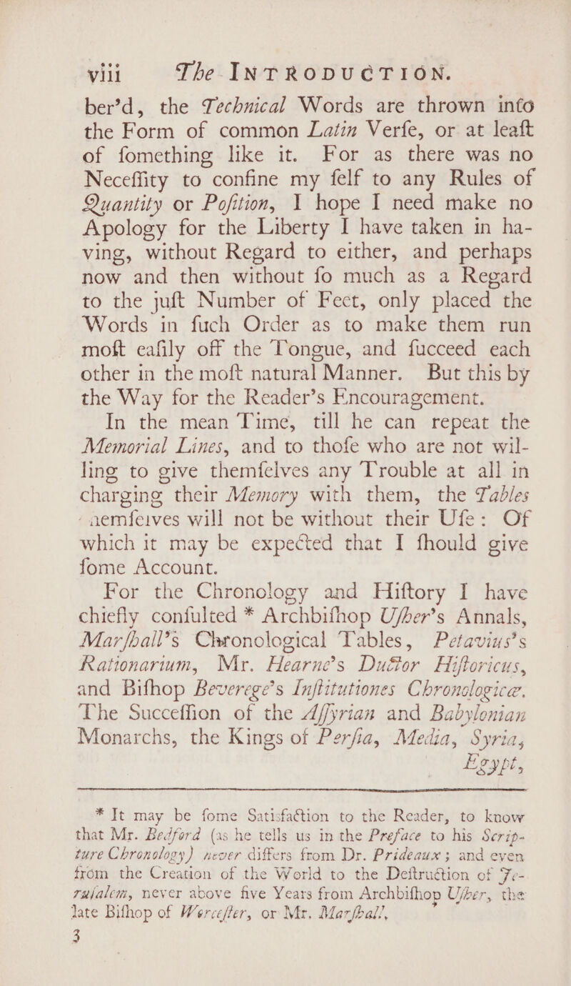 ber’d, the Technical Words are thrown info the Form of common Latin Verfe, or at leaft of fomething like it. For as there was no Neceffity to confine my felf to any Rules of Quantity or Pofition, 1 hope I need make no Apology for the Liberty I have taken in ha- ving, without Regard to either, and perhaps now and then without fo much as a Regard to the juft Number of Fect, only placed the Words in fuch Order as to make them run moft eafily off the Tongue, and fucceed each other in the moft natural Manner. But this by the Way for the Reader’s Encouragement. In the mean Time, till he can repeat the Memorial Lines, and to thofe who are not wil- ling to give themfelves any Trouble at all in charging their Memory with them, the Tadles -naemfeives will not be without their Ufe: Of which it may be expected that I fhould give fome Account. For the Chronology and Hiftory I have chiefly confulted * Archbifhop U/her’s Annals, Marfbail’s Chronological Tables, Petavins’s Rationarum, Mr. Hearne’s Duéor Hiftoricus, and Bifhop Beverege’s Inflitutiones Chronologice. The Succeffion of the 4/yrian and Babylonian Monarchs, the Kings of Perfia, Media, Syria, Lgypt, * It may be fome Satisfaction to the Reader, to know that Mr. Bedford (as he tells us in the Preface to his Scrip- ture Chronology) never differs from Dr. Prideaux ; and even from the Creation of the World to the Deftruétion of Fe- rajalem, never above five Years from Archbifhop Ujber, the jate Bifhop of Werce/fer, or Mr. Marfhal!, 3