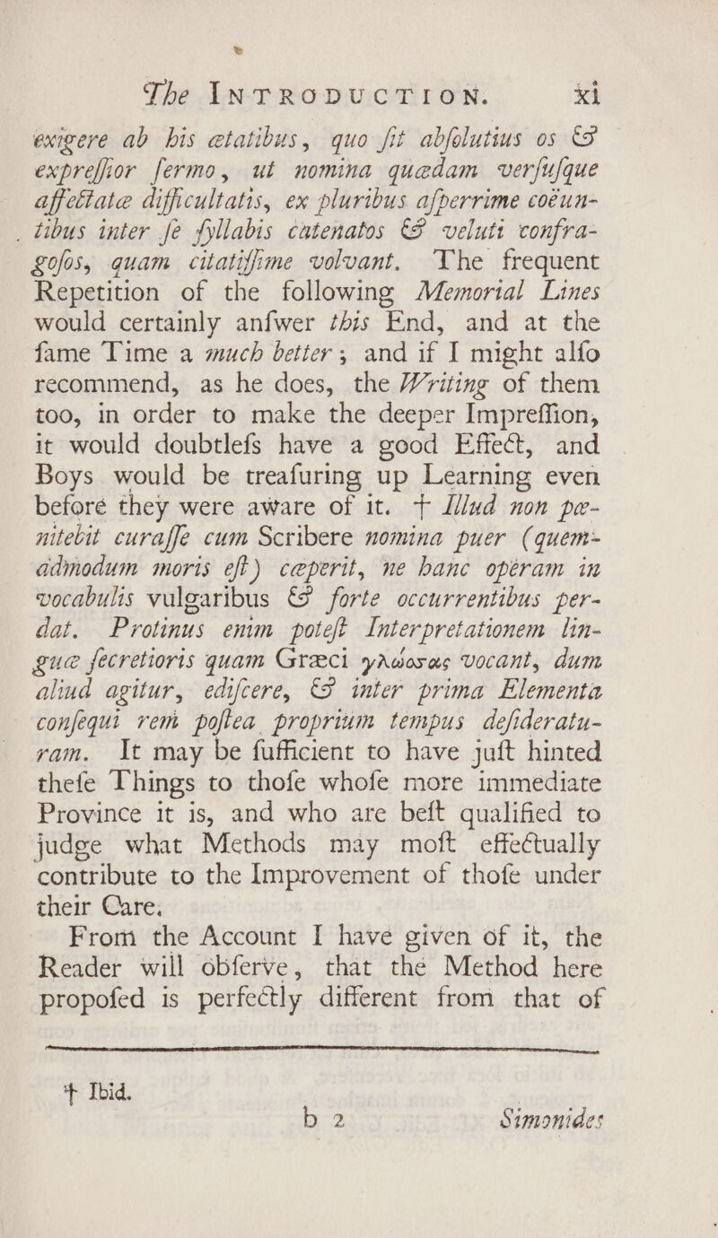 &amp; The INTRODUCTION. xi exigere ab bis etatibus, quo fit abfolutius os exprefior fermo, ut nomina quedam verfufque affeétate difficultatis, ex pluribus afperrime coéun- _ tibus inter Je fyllabis catenatos 8 velutt confra- gofos, quam citatiffime volvant. The frequent Repetition of the following Memortal Lines would certainly anfwer this End, and at the fame Time a much better, and if I might alfo recommend, as he does, the Writing of them too, in order to make the deeper Impreffion, it would doubtlefs have a good Effect, and Boys would be treafuring up Learning even beforé they were aware of it. + Lllud non pe- nitebit curaffe cum Scribere nomina puer (quem- admodum moris eft) ceperit, ne hance opéram in vocabulis vulgaribus €@ forte occurrentibus per- dat. Protinus enim poteft Interpretationem lin- gue fecretioris quam Greci yawosas vocant, dum alind agitur, edifcere, &amp;&amp; inter prima Elementa confequi rem pofiea proprium tempus defideratu- ram. It may be fufficient to have juft hinted thefe Things to thofe whofe more immediate Province it is, and who are beft qualified to judge what Methods may moft effectually contribute to the Improvement of thofe under their Care. From the Account I have given of it, the Reader will obferve, that the Method here propofed is perfectly different from that of + Ibid. |