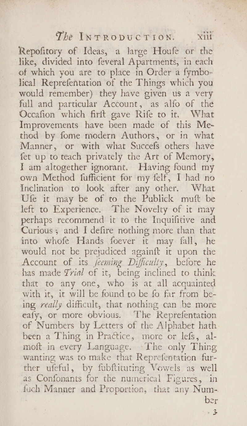 Repofitory of Ideas, a large Houfe or the like, divided into feveral Apartments, in each of which you are to place in Order a fymbo- lical Reprefentation of the Things which you would remember) they have given us a very full and particular Account, as alfo of the Occafion which firit gave Rife to it. What Improvements have been made of this Me- thod by fome modern Authors, or in what — Manner, or with what Succefs others have fet up to teach privately the Art of Memory, I am altogether ignorant. Having found my own Method fufficient for my felf, I had no Inclination to look after any other, What Ufe it may be of to the Publick mutt be left to Experience. The Novelty of it may perhaps recommend it to the Inquifitive and Curious; and I defire nothing more than that into whofe Hands foever it may fall, he would not be preyudiced againft it upon the Account of its jecming Difficulty, before he has made rial of it, being inclined to think that to any one, whe is at all acquainted with it, it will be found to be fo far from be- ing really difficult, that nothing can be more eafy, or more obvious. ‘The “Reprefentation of Numbers by Letters of the Alphabet hath. been a Thing in Practice, more or lefs, al- moft in every Language. ‘The only Thing wanting was to make that Reprefentatien fur- ther ufeful, by fubftituting Vowels as well as Confonants for the numerical Figures, ‘in _duch Manner and Proportion, that any Num-. ber 2