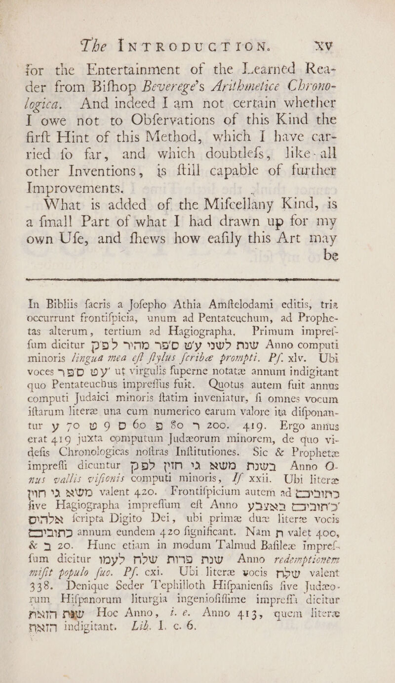 for the Entertainment of the Jearned Rea- der from Bifhop Beverege’s Arithmetice Chrono- logica. And indeed Jam not certain whether I owe not to Obfervations of this Kind the firft Hint of this Method, which I have car- ried fo far, and which doubtlefs, like-all other Inventions, js {till capable of further Improvements. ; What is added of the Mifcellany Kind, is a fmal! Part of what I had drawn up for my own Ufe, and fhews how eafily this Art may be In Bibliis facris a Jofepho Athia Amftelodami editis, tria occurrunt frontifpicia, unum ad Pentateuchum, ad Prophe- tas alterum, tertium ad Hagiographa, Primum impret- fum dicitur PD? Va 7S'D w'y ww&gt; naw Anno computi minoris /ingua mea eff fiylus feribe prompti. Pf. xiv. Ubi voces (D'D wy’ ut virgulis fuperne notate annum indigitant quo Pentateucbus impreflus fuit. Quotus autem fuit annus computl Judaici minoris ftatim inveniatur, fi omnes vocum iftarum literee una cum numerico earum valore ita difponan- tur y 70 0 9 D 60 » 80 4 200. 419. Ergo annus erat 419 juxta computum Judeorum minorem, de quo vi- defis Chronologicas noftras Inftitutiones. Sic &amp; Prophetx imprefli dicuntur PBI 1M 1 NWN Ay a Anno O- nus vallis vifienis computi minoris, Jf xxii. Ubi litere TIN AWN valent 420. | Frontifpicium autem ad toyin&gt; five Hagiographa impreflum eft Anno ysyxn topnin’’ on&gt;N icripta Digito Dei, ubi prime due literte vocis coyainD annum eundem 420 fignificant. Nam pn valet 400, &amp; 3 20. Hunc etiam in modum Talmud Bafilee impref. fum dicitur wy&gt;d mow mw maw Anno redemptionem mifit populo fuo. Pf. cxi. Ubi literee vocis mbw valent 338. Denique Seder ‘Tephilloth Hifpanienfis five Judzo- rum Hifpanorum liturgia ingeniofifime impreffi dicitur mim maw Hoc Anno, 7. ¢. Anno 413, quem litere nN indigitant. Lid. 1. c. 6.