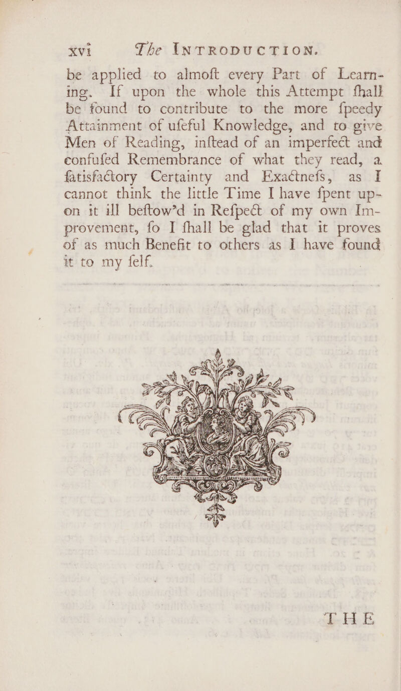 be applied to almoft every Part of Learn- ing. If upon the whole this Attempt fhall be found to contribute to the more f{peedy Attainment of ufeful Knowledge, and to give Men of Reading, inftead of an imperfect and eonfufed Remembrance of what they read, a fatisfactory Certainty and Exactnefs, as I cannot think the little Time I have fpent up- on it il beftow’d in Refpect of my own Im- provement, fo I fhall be glad that it proves of as much Benefit to others as I have found it to my felf. GH fm a \) 2 ai(' wy + BOE