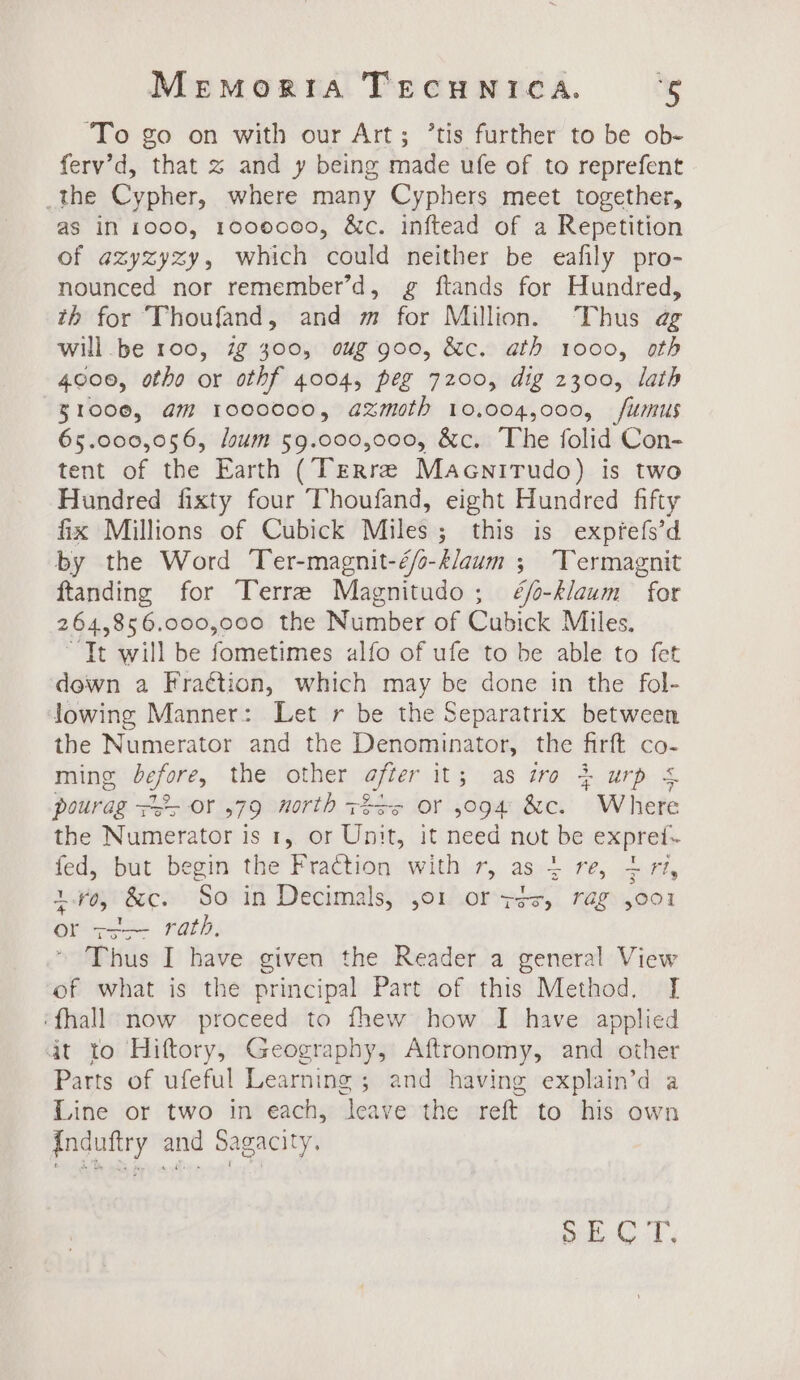 ‘To go on with our Art; ’tis further to be ob- ferv’d, that 2 and y being made ufe of to reprefent _the Cypher, where many Cyphers meet together, as in 1000, 1000000, &amp;c. inftead of a Repetition of azyzyzy, which could neither be eafily pro- nounced nor remember’d, g ftands for Hundred, th for Thoufand, and m for Million. Thus ag will be 100, 7g 300, oug goo, &amp;c. ath 1000, oth 4000, otho or othf 4004, peg 7200, dig 2300, lath 31000, am 1000000, axmoth 10,004,000, fumus 65.000,056, loum 59.000,000, &amp;c. The folid Con- tent of the Earth (Terre Macnirudo) is two Hundred fixty four Thoufand, eight Hundred fifty fix Millions of Cubick Miles; this is expfefs’d by the Word Ter-magnit-éo-klaum ; Termagnit ftanding for Terre Magnitudo; ¢é/o-klaum for 264,856.000,000 the Number of Cubick Miles. “Tt will be fometimes alfo of ufe to be able to fet dewn a Fraétion, which may be done in the fol- lowing Manner: Let r be the Separatrix between the Numerator and the Denominator, the firft co- ming before, the other after it; as iro 4 urp &amp; pourag +&gt; or ,79 north 72s or 5094 &amp;c. Where the Numerator is 1, or Unit, it need not be exprei- fed, but begin the Fraction with r, as 4 re, + rt, 1.70, &amp;c. So in Decimals, ,o1 or ys, rag ,oo1 or zo&gt;- rath, Thus I have given the Reader a general View of what is the principal Part of this Method. [ ‘fhall now proceed to fhew how I have applied dt to Hifttory, Geography, Aftronomy, and other Parts of ufeful Learning ; and having explain’d a Line or two in each, leave the reft to his own Induftry and Sagacity, pee Ts