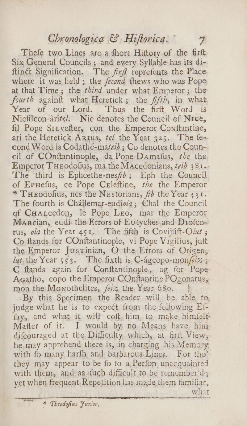 Thefe two. Lines are.a thort Hiftory of the firft Six General Councils ; and every Syllable has its di- ftinct Signilication. The firf reprefents the Place where it was held; the /econd fhews who was Pope at that Time; the third under what Emperor; the fourth againft what Heretick; the fifth, in what, Year of our Lord. Thus the firft Word is Nicfilcon-arite/. Nic denotes the Council of Nree, fil Pope Siivefter, con the Emperor Conftantine, ari the Heretick Argus, fe/ the Year 325. The fe-- cond Word is Codathé-matez2 ; Co denotes the Coun- cil of COnftantinople, da Pope Damatus, he the Emperor T Heodofius, ma the Macedonians, teh 381.. The third is Ephcethe-nesfd; Eph the Council of ErHefus, ce Pope Celeftine, the the Emperor * THeEodofius, nes the NEstorians, fd the Year 431. The fourth is Challemar-eudis/a; Chal the Council of CHaxcedon, le Pope Lro, mar the Emperor Marcian, eudi: the Errors of Eutyches.and Drofco- rus, ola the Year 451. The fifth is Covijaft-Olur ; Co ftands for COnftantinople, vi Pope Vigilius, juft the Emperor Justinian, O the. Errors. of Origen, Jyt.the Year 553. The fixth is.C-agcopo-mon/e% 5 C ftands again for Conftantinople,. ag for Pope Agatho, copo the Emperor COnftantine POgonatus, mon the: Monothelites, /e:z the. Year 680. | -By this Specimen the Reader will be. able. to, judge what he is to expect. from the following Ef- fay, and what it. will coft, him..to. make, himfelt Matter of it. I would by, no Means have. him difcouraged at the, Difficulty, which, at. firft View, he, may apprehend there is, in charging his Memory. with fo many, harfh and barbarous.Lines.. For tho’ they may appear to be fo to a Perfon. unacquainted with them, and:as.fuch difficult to be remember’ d;: yet when frequent. Repetition las, made, them familiar, what * Theodofius Funior,