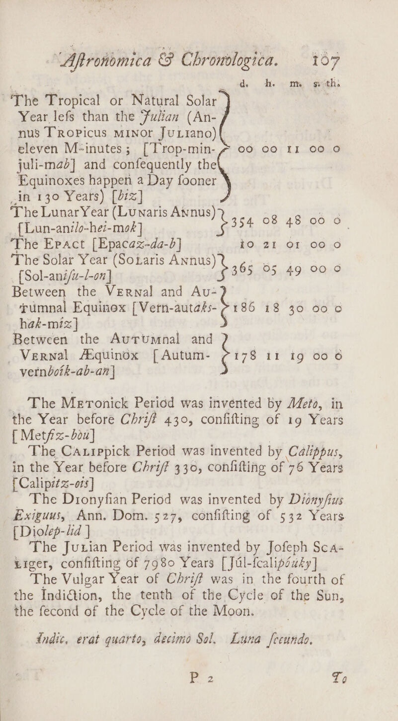 ss | . ih Te om, geth ~The Tropical or Natural Solar | Year lefs than the ‘Fulian (An- | nus TRopPicus MINor JuLtiano) eleven M-inutes; [Trop-min- # 00 co 11 00 0 juli-mad] and confequently the Equinoxes happen a Day fooner in 130 Years) [d7z] ‘The LunarYear (Lunaris Awnus) ¢ oe oa { Lun-an//o-hei-moé] aoe re Swe The Epact [Epacaz-da-b] io 21 or 00 O The Solar Year (Soiaris oe P (Sol-ani/u-/-o7n] 395 Between the Vernal and at | 86 05 49 00 0 umnal Equinox [Vertn-autass- hak-miz] Between the Autrumnal and | Vernal ASquinox [ Autum- bas vernboik-ab-an | 18 30 900 © Ii ig 00 6 The Meronick Period was invented by Meto, in the Year before Chriff 430, confifting of 19 Years { Met/z-bou] The Caxrppick Period was invented by Calippus, in the Year before Chriff 330, confitting of 76 Years { Calipitz-ois] The Dionyfian Period was invented by Dionyfius Exiguus, Ann. Dom. 527, confifting of 532 Years [ Diolep-lid ] The Juxian Period was invented by Jofeph Sca- Liger, confifting of 7980 Years [Jul-fealipéusy] The Vulgar Yeat of Chrif? was in the fourth of the IndiGion, the tenth of the Cycle of the Sun, the fecond of the Cycle of the Moon. Indic. erat quarto, decimo Sol. Luna fecundo. P 2 To