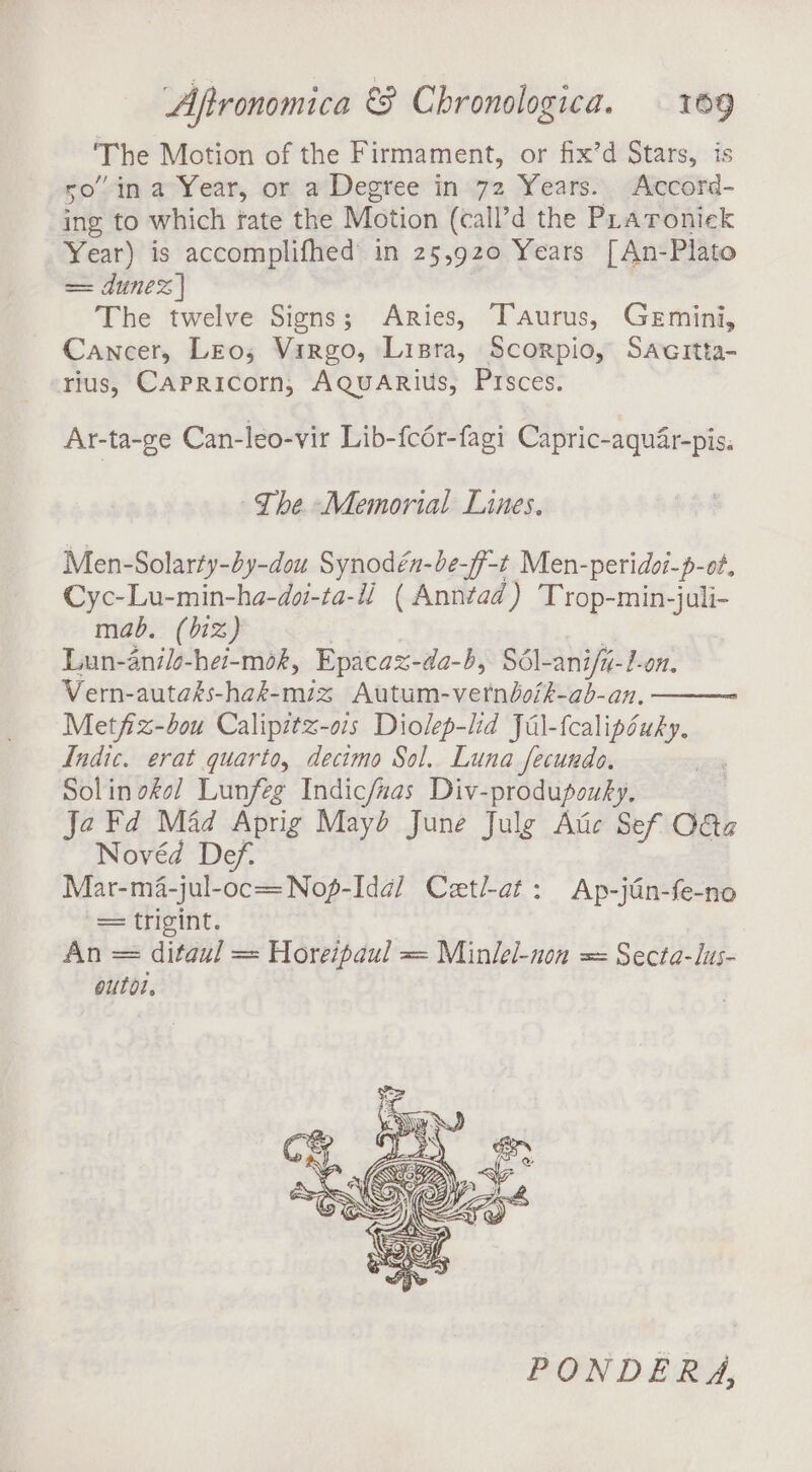 ‘The Motion of the Firmament, or fix’d Stars, is so” in a Year, or a Degree in 72 Years. Accord- ing to which fate the Motion (call’d the PLraronick Year) is accomplifhed in 25,920 Years [An-Plato == dune | The twelve Signs; Aries, Taurus, Gemini, Cancer, Leo; Virgo, Lisra, Scorpio, Sacitta- rius, Capricorn, AQuARius, Pisces. Ar-ta-ge Can-leo-vir Lib-fcér-fagi Capric-aquar-pis. The Memorial Lines. Men-Solarty-by-dou Synodén-be-ff-t Men-peridoi-p-ot, Cyc-Lu-min-ha-doi-ta-ii. ( Anntad) Trop-min-juli- mab. (biz) Lun-anilo-hei-mok, Epacax-da-b, Sdél-ani/i-l-on. Vern-autaks-hak-miz Autum-verndoik-ab-an., Metfix-bou Calipitx-o1s Diolep-lid Jal-fcalipsuky. Indic. erat quarto, decimo Sol. Luna fecuudo, Solin okol Lunfeg Indic/nas Div-produpouky, Ja Fd Mad Aprig Mayd June Julg Atic Sef Oa Novéd Def. ) Mar-ma-jul-oc=Nof-Id¢@/ Cetl-at: Ap-jGn-fe-no bes ‘tripint: An = ditaul = Horeipaul = Minlel-non = Secta-lus- outol, PONDERA,