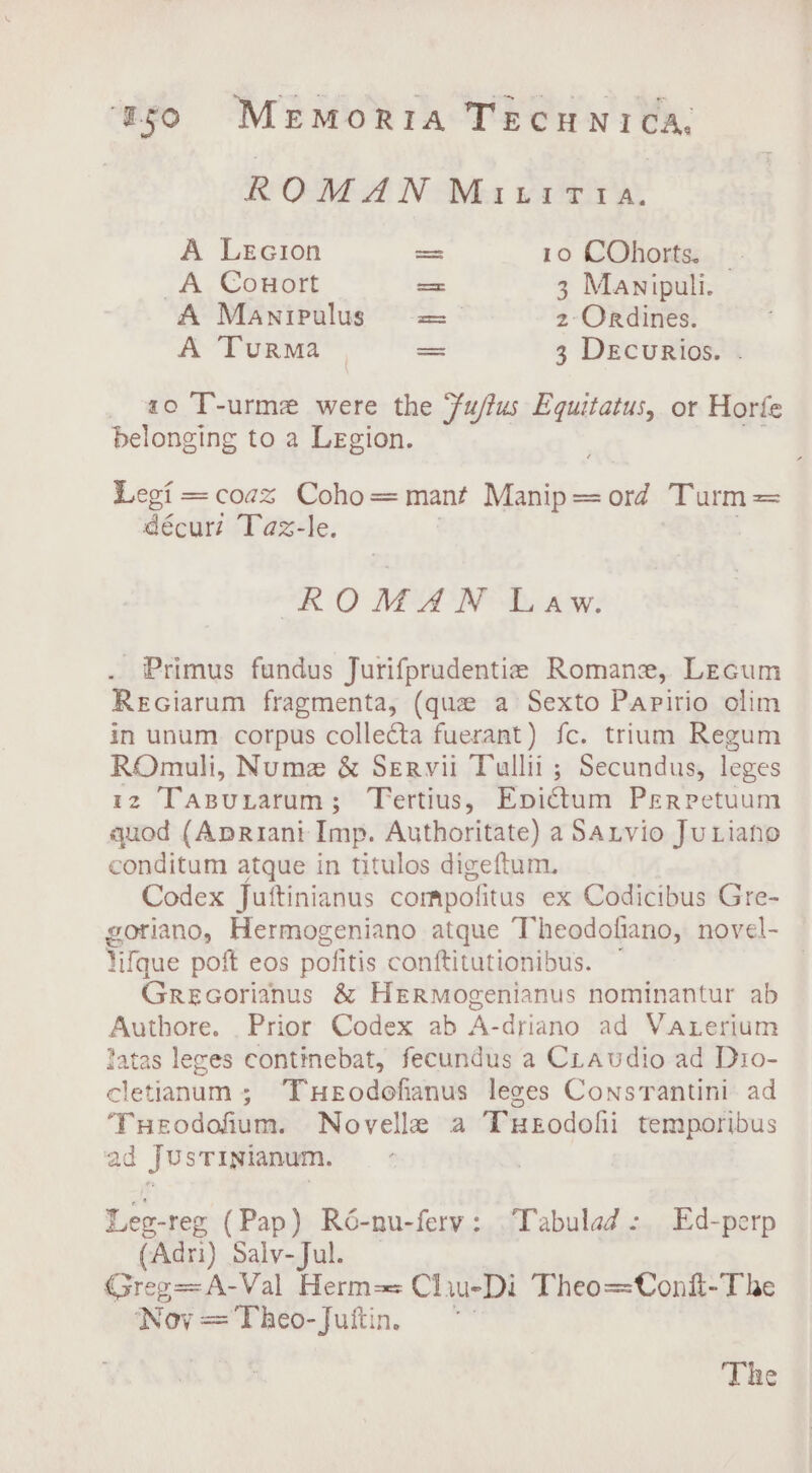 ROMAN MainitTtra. A Lecion oss 10 COhorts. A Conort = 3 Manipuli. A Manipulus = 2-Ordines. A Turma a 3 DEcurRios. _ a0 T-urme were the Fu/tus Equitatus, or Horfe belonging to a Legion. Legi = coax Coho=mant Manip=ord Turm= décuri Taz-le. ROMAN Law. . Primus fundus Jurifprudentie Romane, Lecum ReGiarum fragmenta, (que a Sexto Papirio olim in unum corpus collecta fuerant) fc. trium Regum ROmuli, Nume &amp; Servii Tullii ; Secundus, leges tz Taspuxarum; Tertius, Epictum Perpetuum quod (Apriani Imp. Authoritate) a Sarvio JuLiano conditum atque in titulos digeftum. Codex Juttinianus compofitus ex Codicibus Gre- goriano, Hermogeniano atque Theodofiano, novel- Vifque poft eos pofitis conftitutionibus. Grecorianus &amp; Hermogenianus nominantur ab Authore. Prior Codex ab A-driano ad Vaterium latas leces continebat, fecundus a Craudio ad Dio- cletianum ; THeEodofianus leges Consrantini ad Tueodoium. Novelle a THeodofii temporibus ad JUsTINianum. Leg-reg (Pap) Ré-nu-ferv: Tabulad: Ed-perp (Adri) Salv-Jul. ; Greg= A: -Val Herm-= Cliu-Di Theo=Conf-The Novy=Theo-Juftin, ~ The