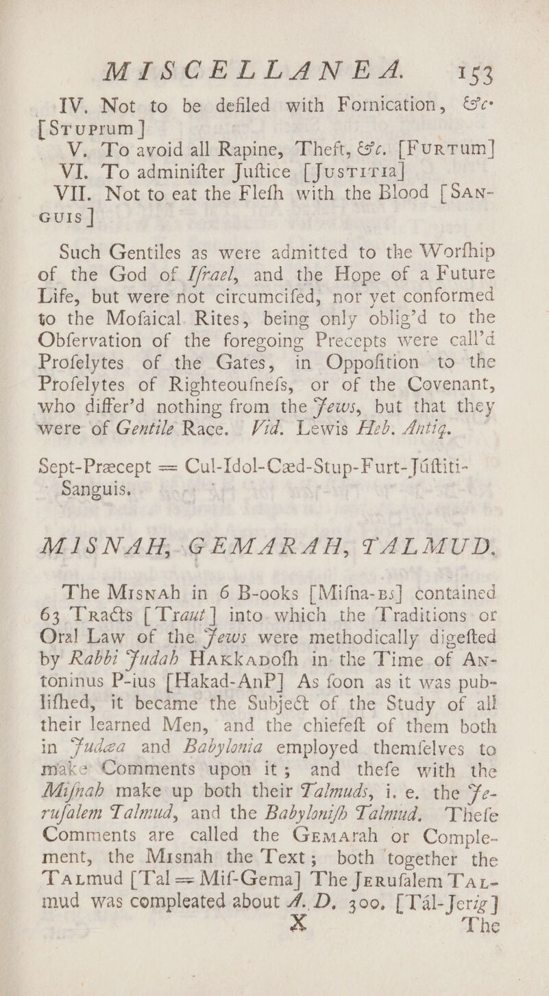 IV. Not to be defiled with Fornication, {Sruprum ] - V.. To avoid all Rapine, Theft, &amp;c¢. [Furtum] VI. To adminifter Juftice [Justiria] VII. Not to eat the Flefh with the Blood [San- GuIs | Such Gentiles as were admitted to the Worfhip of the God of J/rael, and the Hope of a Future Life, but were not circumcifed, nor yet conformed to the Mofaical. Rites, being only oblig’d to the Obfervation of the foregoing Precepts were call’d Profelytes of the Gates, in Oppofition to the Profelytes of Righteoufnefs, or of the Covenant, who differ’d nothing from the ‘ews, but that they were of Gentile Race. Vid. Lewis Heb. Antiq. Sept-Precept = Cul-Idol-Cad-Stup-Furt- Jattiti- Sanguis. MISNAH;GEMARAH, TALMUD, The Mriswah in 6 B-ooks [Mifna-ps] contained 63 Tracts [Traut] into. which the Traditions: or Oral Law of the ews were methodically digefted by Rabbi ‘Ffudah Hakkapofh in the Time of An- toninus P-ius [Hakad-AnP] As foon as it was pub- lifhed, it became the Subject of the Study of all their learned Men, and the chiefeft of them both in ‘fude~a and Babylonia employed themfelves to make Comments upon it; and thefe with the Mijnah make up both their Talmuds, i. e. the Fe- rufalem Talmud, and the Babylonifh Talmud. Thefe Comments are called the Gemarah or Comple- ment, the Misnah the Text; both ‘together the Taxrmud [Tal = Mif-Gema] The Jerufalem Tat- mud was compleated about 4..D, 300, [TAl-Jeriz] x The