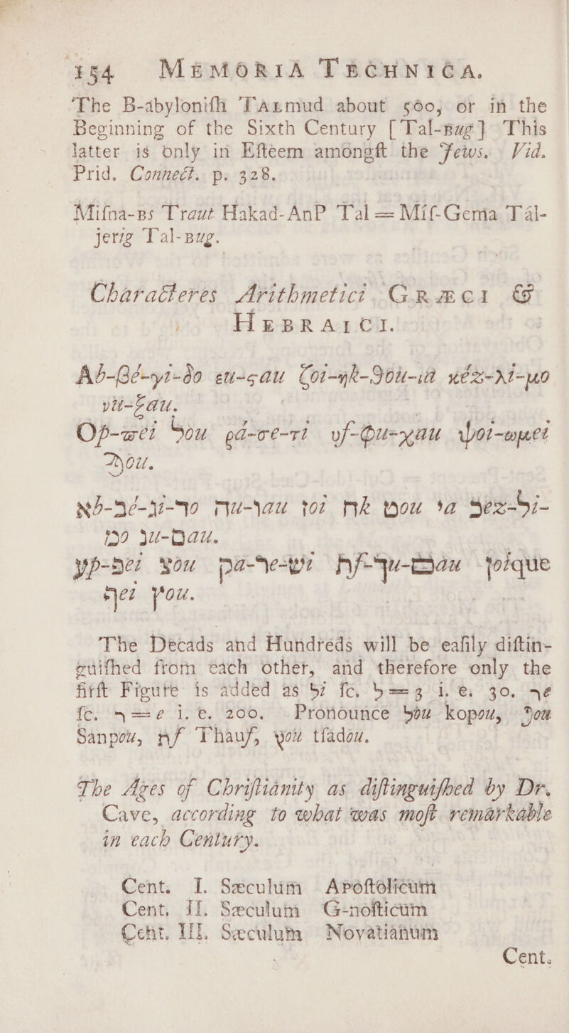 ¥54 MimMoriA Tacuniéa. The B-abylonifh Tanmud about 560, or in the Beginning of the Sixth Century [Tal-sag]} This latter is only in Efteem amongft the Jews. Vid. Prid. Connedét. p. 328. . Mifna-ps Traut Hakad-AnP Tal = Mif-Gema Tal- jerzg Tal-sug. Charaéteres Arithmetic? CRme1 &amp; HeprRatrct. | Ab-Gé-y1-d0 eu 5 ats Cot-yk-Jou-ia véZ-d1-yn9 pit-F AU. Op-awei Sou pd-ce-rt uf Ou=yau Wot-puee ou. N5-3e-hi-To Mu-lau tor Mk Mou 3a Se2-b7- 0 Ju-Dau. | yp-bez SOU pa-Ne=bye Af qw-Bau joique Het {0%. 7 . ae The Decads and Hundreds will be eafily diftin- euithed from each other, and therefore only the Artt Figute is added as 57 fo. b= 3 i. @: 30. 76 fc. 4==¢ i.e. 200, Pronounce bez kopsv, oa Sanpow, nf Thauf, you tfadan. The Azes of Chriftianity as diftinguifbed by Dr. Cave, according to what was moft remarkable in each Century. Cent. I. Sxculum Apenoieath Cent. Il. Seculum G:-nofticum Cent. HE. Seeculum Novatianum . Cent.