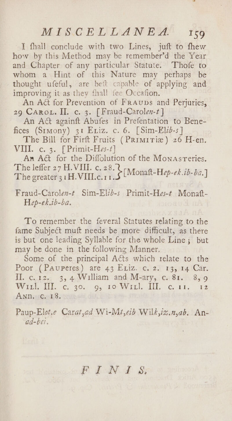 I fhall conclude with two Lines, juft to fhew how by this Method may be remember’d the Year and Chapter of any particular Statute. Thofe to whom a Hint of this Nature may perhaps be thought ufeful, are bet capable of applying and improving it as they fhall fee Occafion. An Aét for Prevention of Fraups and Perjuries, 29 Caro. Il. c. 3. [Fraud-Carolen-t] An A&amp; againft Abufes in Prefentation to Bene- fices (Stmony) 31 Eniz. c. 6. [Sim-Eld-s ] The Bill for Firft Fruits (Primirize) 26 H-en. VII. c. 3. [Primit-Hes-2] Ar Act for the Diflolution of the Mownasreries. The leffer 27 H. VIII. c. af. ; The greater 31H.VII1.c.11. ee ek Fraud-Carolez-t Sim-Elzd-s Primit-Hes-t Monatt- Hep-ek.ib-ba. To remember the feveral Statutes relating to the fame Subject muft needs be more difficult, as there is but one leading Syllable for the whole Line; but may be done in the following Manner. Some of the principal Acts which relate to the Poor (Pauperes) are 43 Exiz. c. 2. 13, 14 Car. II. c.12. 3, 4, William and M-ary, c. 81. 8,9 Witt: i. G 360. 6, 0th. G44, 32 ANn, ¢. 18, Paup-Elot.e Carat,ad Wi-Mi,e1b Wilk,iz.n,ab. An- ad-bei. Pb 8