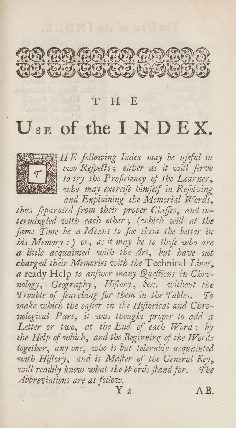 Uw abthe LOE &amp; Wipes HE following Index may be ufeful in . 2h : WPS: two Refpetts ; either as it will ferve who may exercife himfelf in Refolving and Explaining the Memorial Words, thus feparated from their proper Claffes, and in termingled with each other; (which will at the fame Time be a Means to fix them the better in his Memory: ) or, as it may be to thofe who are a little acquainted with the Art, but have not charged their Memories with the Technical Lines, a ready Help to anfwer many Queftions in Chro- nology, Geography, Hifiory, Sc. without the Trouble of fearching for them in the Tables. To make which the eafier in the Hiftorical and Chro- nological Part, it was thought proper to add a Letter or two, at the End of each Word; by the Help of which, and the Beginning of the Words together, any one, who is but tolerably acquainted with Eiftory, and is Mafter of the General Key, will readily know what the Words fland for. The Abbreviations are as follow.