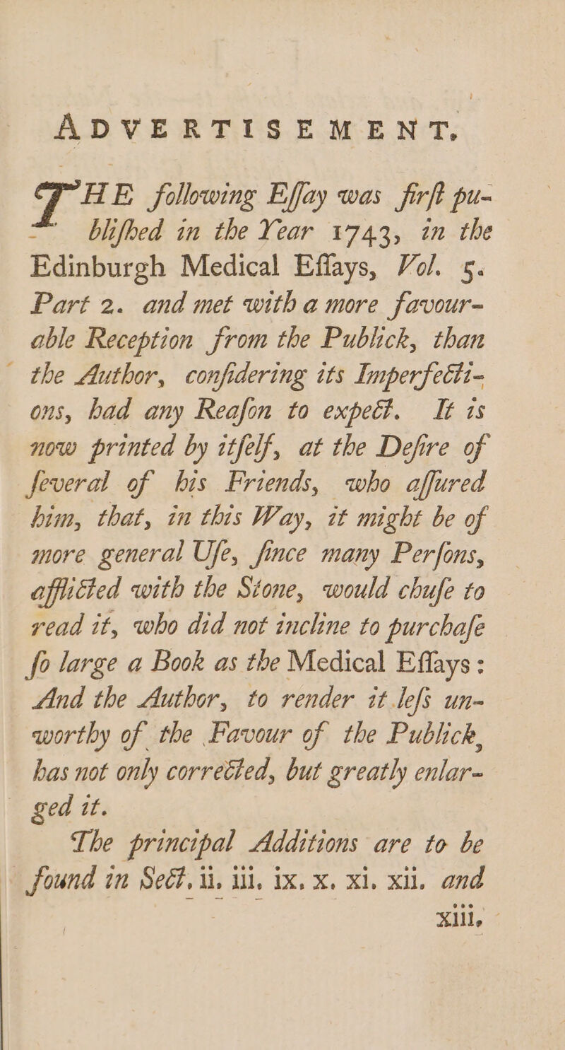 ADVERTISEMENT, TH E following Effay was firft pu- blifhed in the Year 1743, in the Edinburgh Medical Effays, Vol. 5. Part 2. and met with a more favour- able Reception from the Publick, than the Author, confidering its Imperfettt- ons, bad any Reafon to expect. It is now printed by itfelf, at the Defire of feveral of his Friends, who affured him, that, in this Way, it might be of more general Ufe, fince many Perfons, affucted with the Stone, would chufe to yead it, who did not inchne to purchafe fo large a Book as the Medical Effays : And the Author, to render it lefs un- worthy of the Favour of the Publick, has not only correéted, but greatly enlar~ «ged tt. The principal Additions are to be » found in Seét. ii. il, ix, x, Xi, xi, and Mail, 2